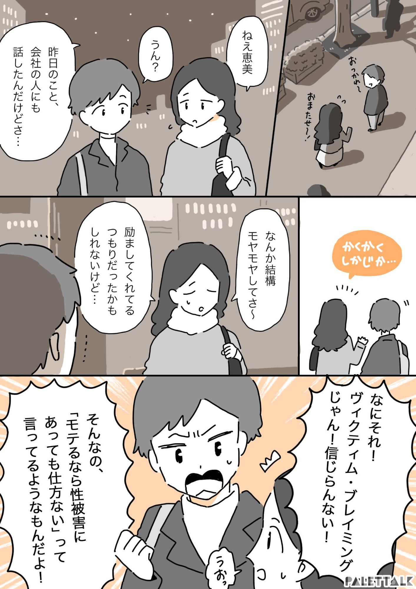 帰り道、恋人と待ち合わせをする凛花 凛花：ねえ恵美、昨日のこと会社の人にも話したんだけど かくかくシカジカ 凛花：なんか結構モヤモヤしてさ。励ましてくれているつもりだったかもしれないけど 恵美：何それ！ヴィクティムブレイミングじゃん！信じられない！そんなの「モテるなら性被害に遭っても仕方ない」って言ってるようなもんだよ