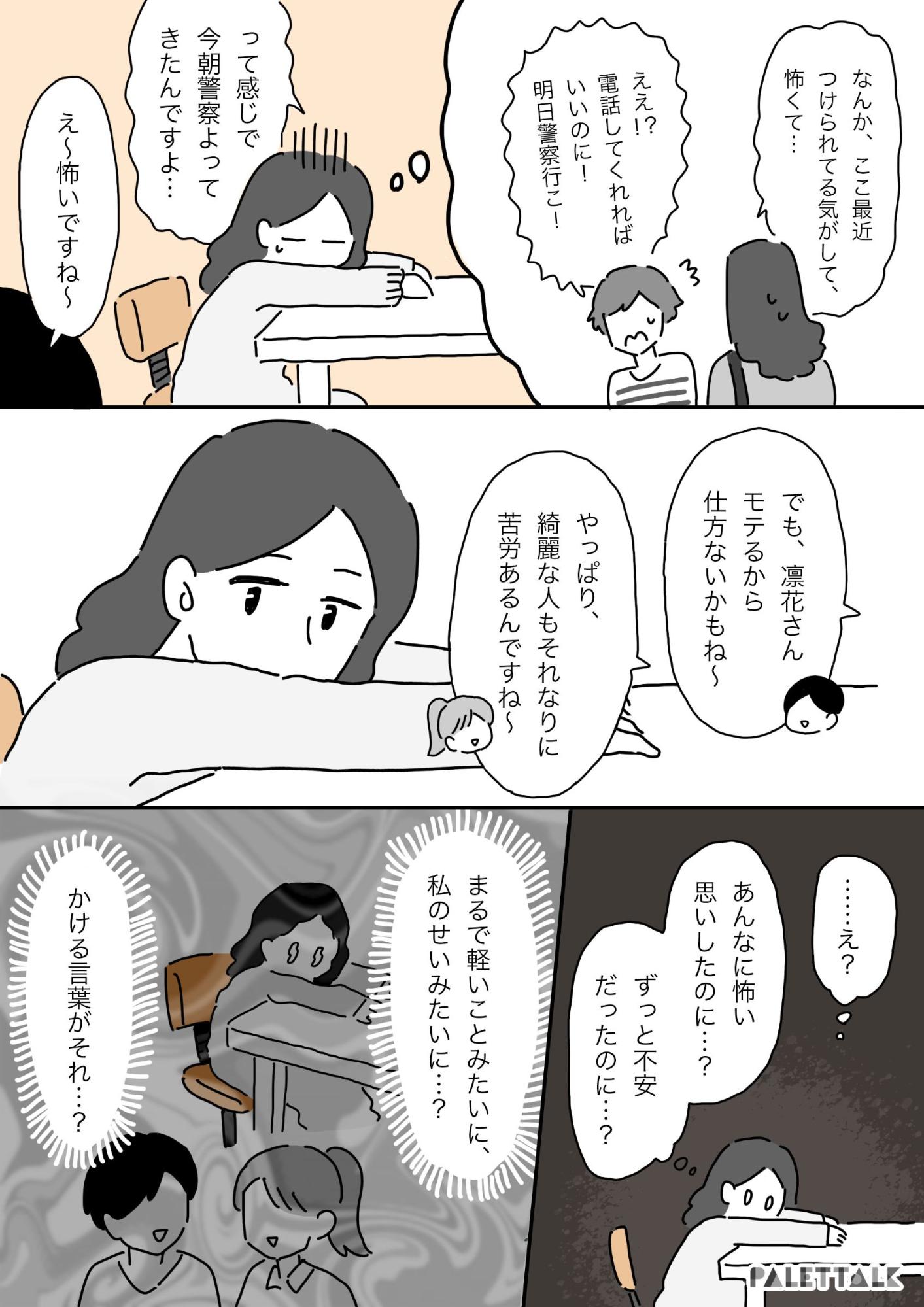 彼女：ええ！電話してくれればいいのに！明日警察いこ って感じで今朝警察寄ってきたんですよ え〜怖いですね でも、凛花さんモテるから仕方ないかもね やっぱり綺麗な人もそれなりに苦労あるんですねえ 凛花：え？あんなに怖い思いしたのに？ずっと不安だったのに？まるで軽いことみたいに、私のせいみたいに………？かける言葉がそれ？