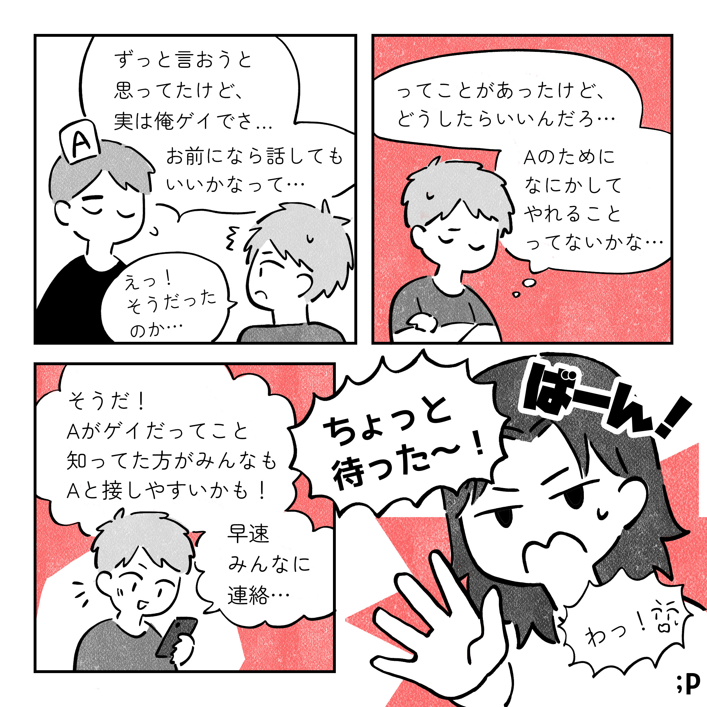 A：ずっと言おうと思ってたんだけど、実は俺ゲイでさ、お前になら話してもいいかなって B：え！そうだったのか… B：ってことがあったけど、どうしたらいいんだろ Aのためになにかやれることってないかな そうだ、Aがゲイだってこと知ってたほうがみんなもAと接しやすいかも 早速みんなに連絡… ばーん！ 解説者：ちょっとまった B：わっ