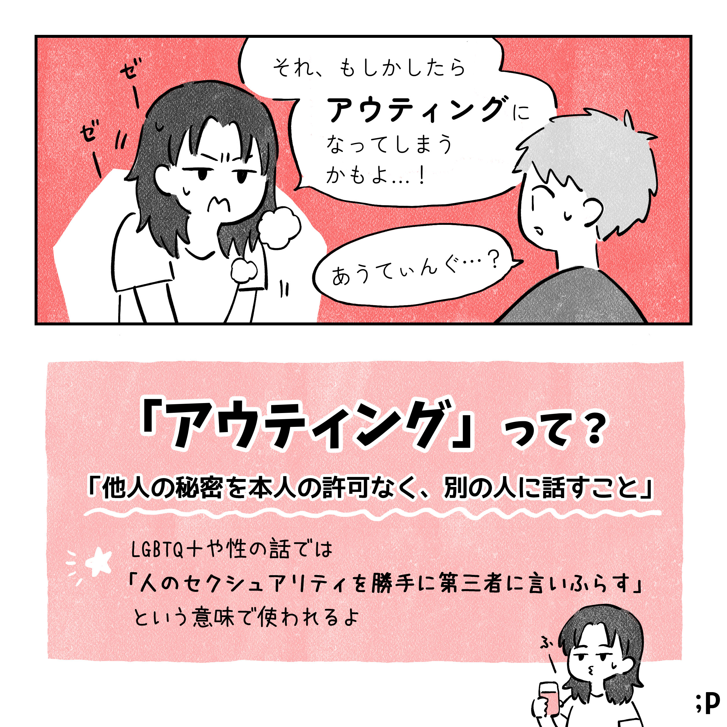 解説者：それ、もしかしたらアウティングになってしまうかもよ B：あうてぃんぐ…？ アウティングって？ 他人の秘密を本人の許可なく別の人に話すこと LGBTQや性の話では、人のセクシュアリティを第三者に言いふらすという意味でつかわれるよ