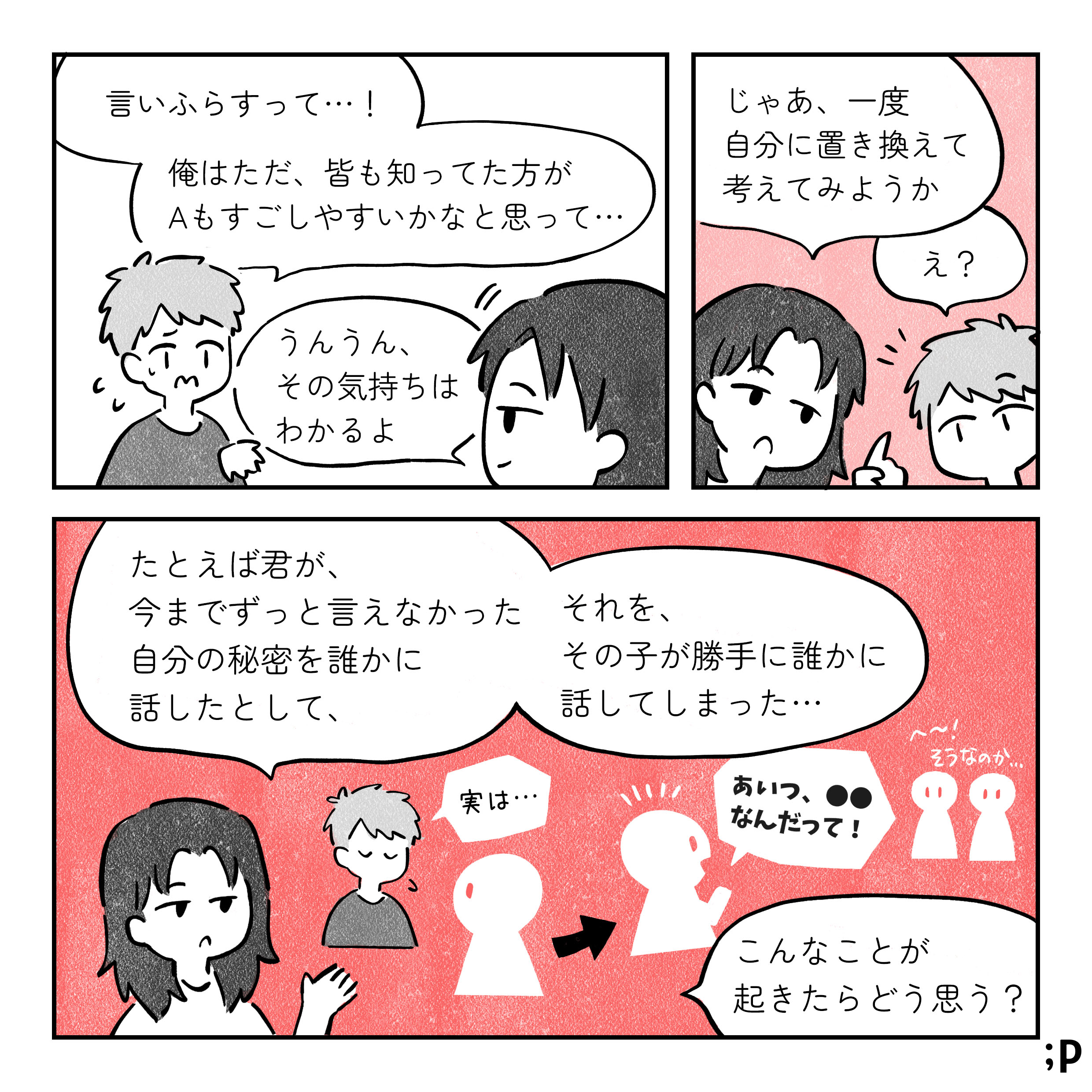 B：言いふらすって、俺はただみんなも知ってたほうがAも過ごしやすいかもなと思って 解説者：うんうん、その気持ちはわかるよ じゃあ一度自分に置き換えてかんがえてみようか B：え？ 解説者：たとえば君が、今までずっと言えなかった自分の秘密を誰かに話したとして、それをその子が勝手に誰かに話してしまった B：実は… 第三者：あいつ●●なんだって！ 周りの人：へ～そうなのか 解説者：こんなことが起きたらどう思う？