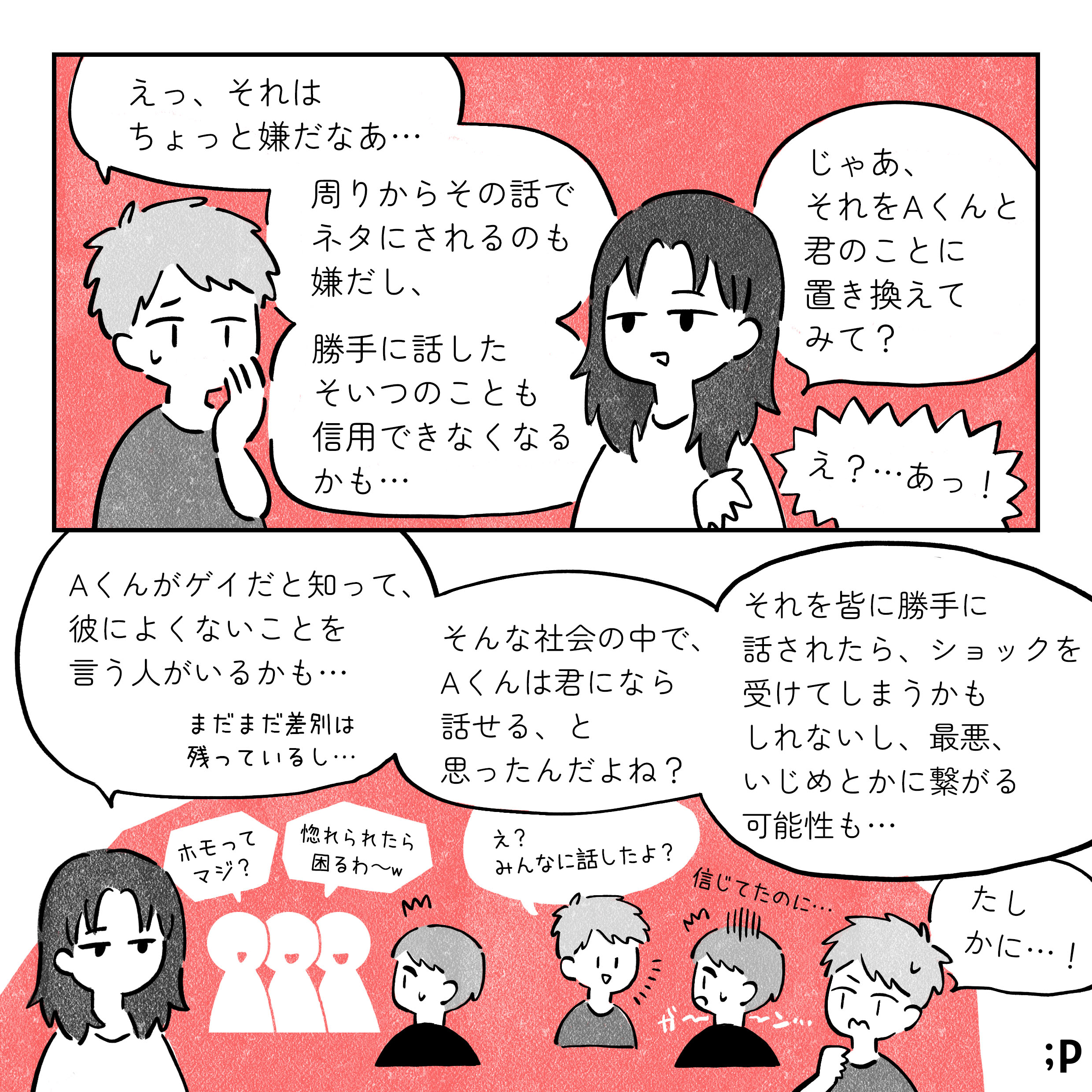 B：えっそれはちょっとやだな 周りからその話でネタにされるのもいやだし、勝手に話したそいつのこともしんようできなくなるかも 解説者：じゃあそれをAくんと君のことに置き換えてみて？ B：え？…あ！ 解説者：Aくんがゲイだと知って、彼によくないことをいう人がいるかも まだまだ差別は残っているし そんな社会で、Aくんは君になら話せると思ったんだよね それをみんなにかってに話されたら、ショックを受けてしまうかもしれないし、最悪いじめとかにつながる可能性も 周囲の人「ホモってマジ？惚れられたら困るわ」 B：え？みんなに話したよ A：信じてたのに B：たしかに