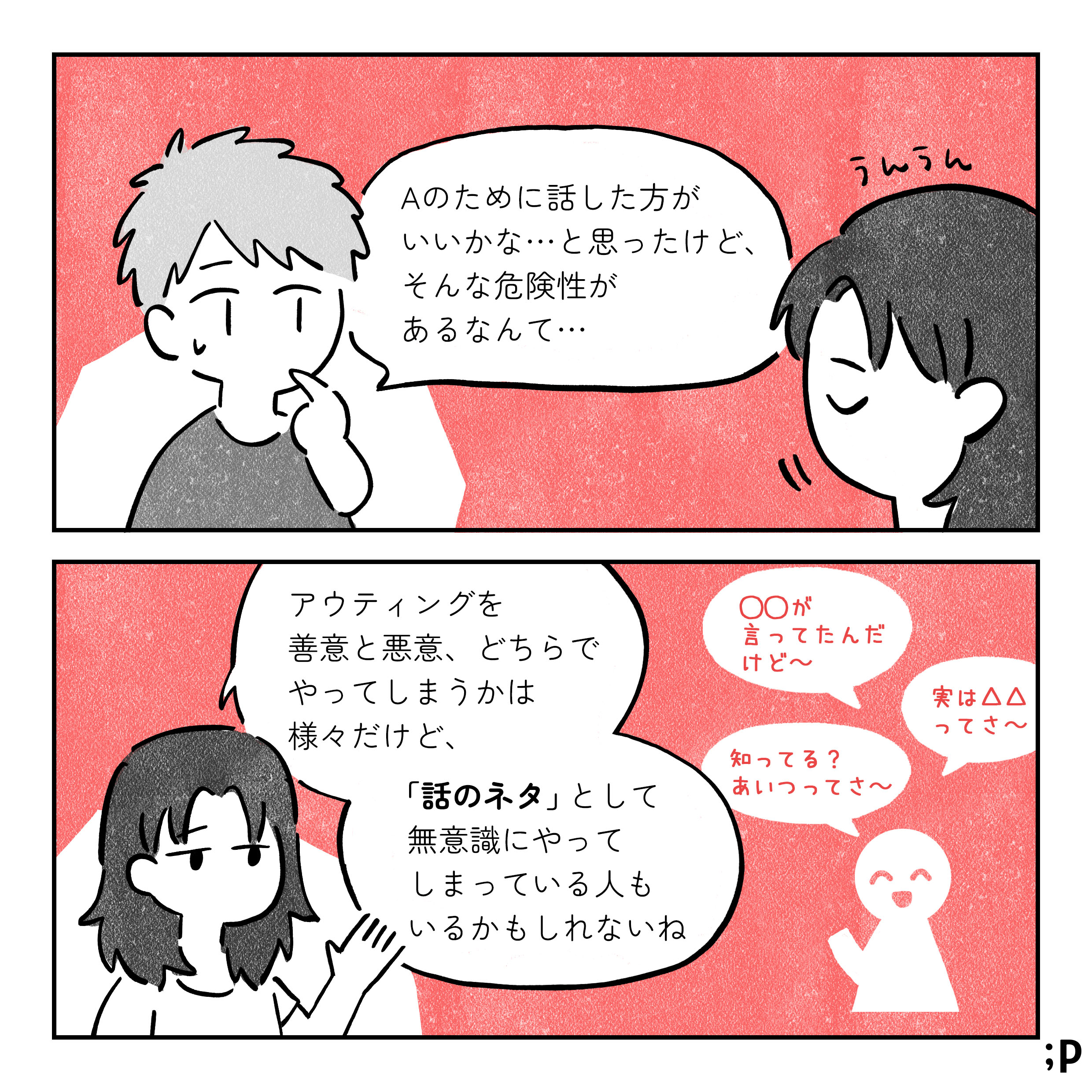 B：Aのために話したほうがいいかなと思ったけど、そんな危険性があるなんて 解説者：アウティングを善意と悪意、どっちでやってしまうかは様々だけど、話のネタとして無意識にやってしまっている人もいるかもね 「〇〇が言ってたんだけど」 「実は△△ってさ」 「しってる？あいつってさ」