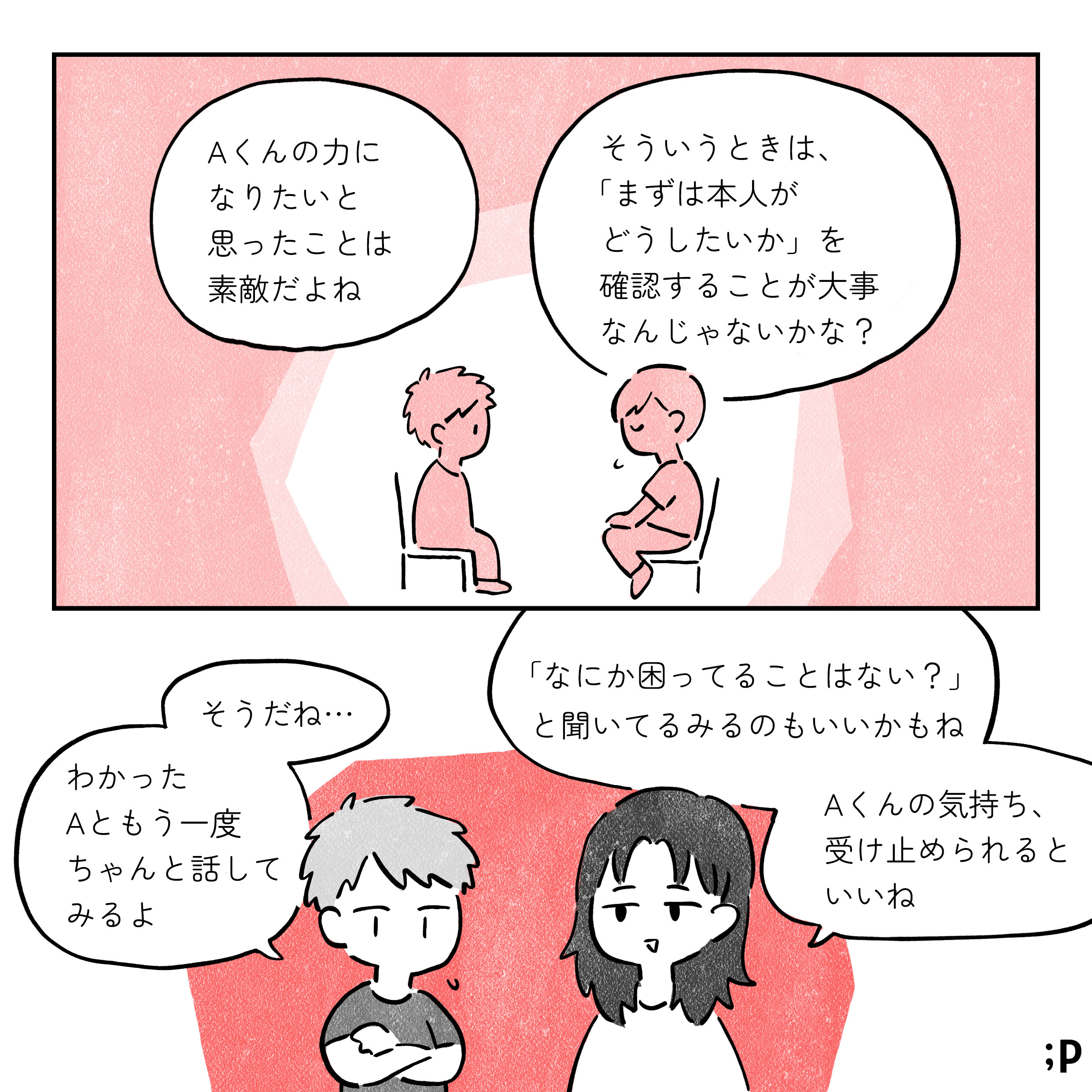 解説者：Aくんの力になりたいと思ったことはすてきだよね そういうときは、まずは本人がどうしたいかを確認することが大事なんじゃないかな？ B：そうだね、わかったAとももう一度話してみるよ 解説者：何かこまってることはない？と聞いてみるのもいいかもね A君の気持ち、受け止められるといいね