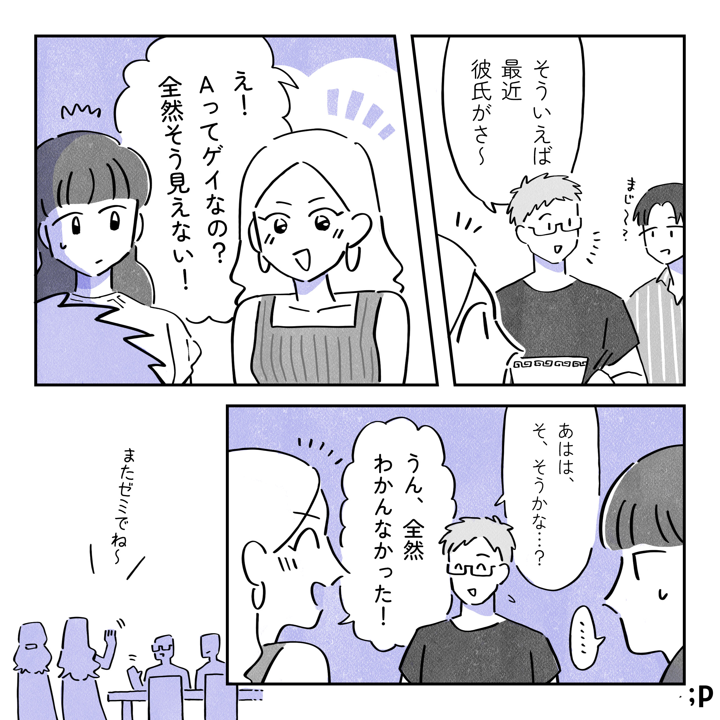 Ａ：そういえば最近彼氏がさ～ 友人：まじ～？ レイ：え！Ａってゲイなの？全然そう見えない！ Ａ：あはは、そ、そうかな…？ レイ：うん、ぜんぜんわかんなかった ゼミ仲間：またゼミでね～