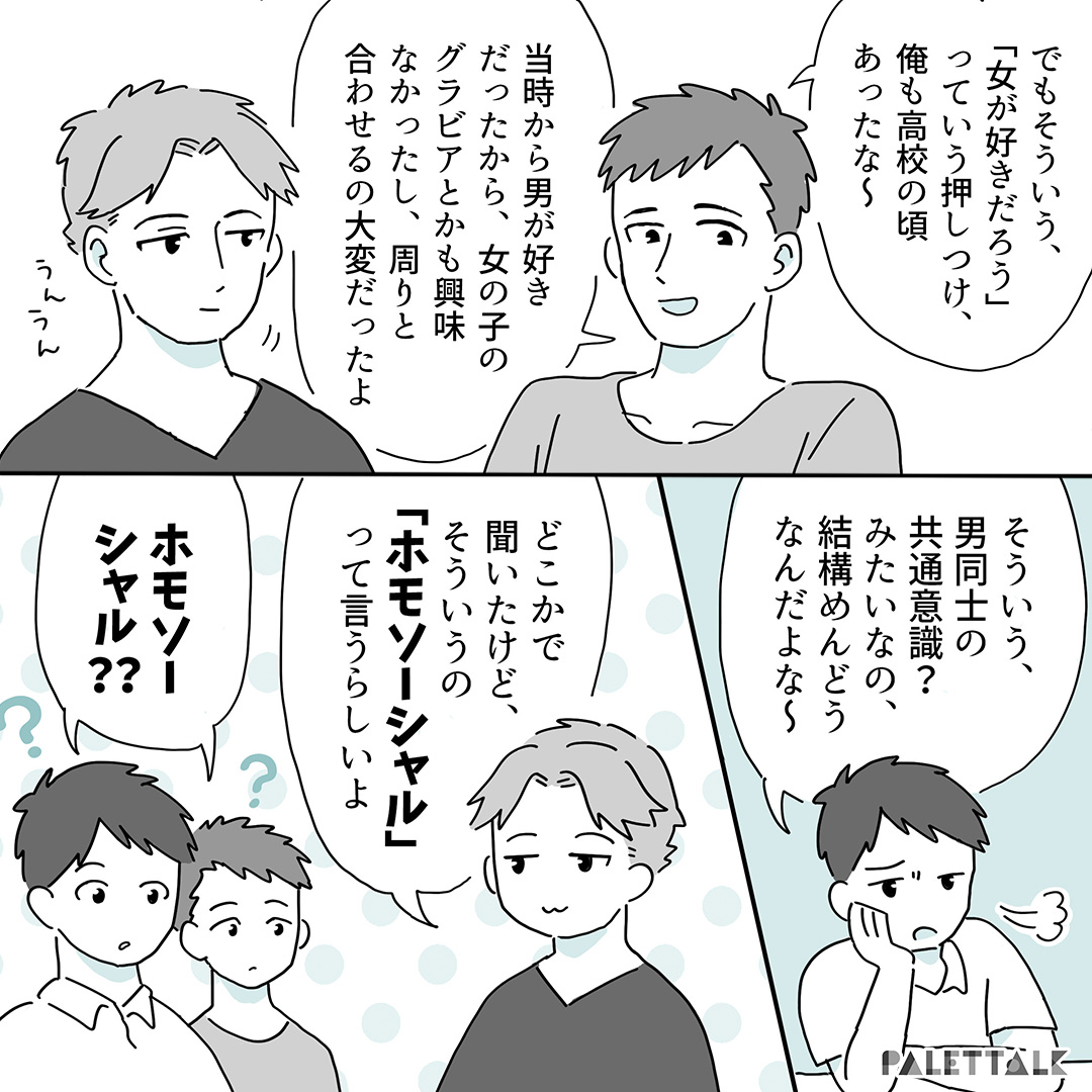 Bでも俺もそういうのよくあるわ～ゲイだってこと職場で伝えていないから「ホモ」ネタとかで盛り上がってるのも地味に傷つくんだよな（※誤植ありだったのでマンガの方修正します） C：うんうん A：そういう、男同士の共通意識？みたいなの結構めんどうなんだよな～ C:どこかで聞いたけど、そういうの「ホモソーシャル」っていうらしいよ AB:ホモソーシャル？