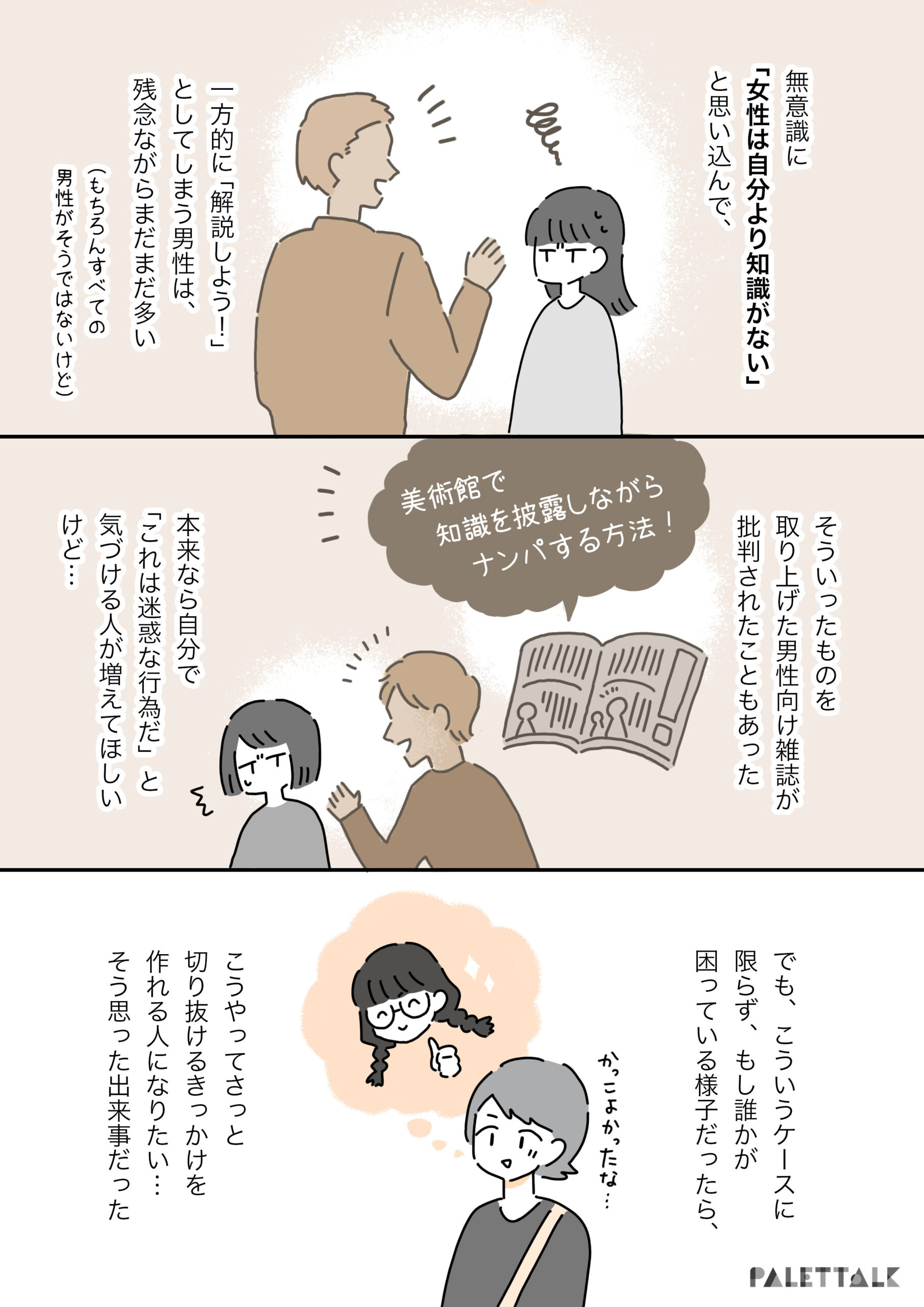 無意識に「女性は自分より知識がない」と思い込んで一方的に解説しようとしていまう男性は残念ながらまだまだ多い （もちろんすべての男性がそうではないけど） そういったものを取り上げた男性雑誌が批判されたこともあった 「美術館で知識を披露しながらナンパする方法」 本来なら自分で、「これは迷惑な行為だ」と気づける人が増えてほしいけど… でも、こういうケースに限らず、もし誰かが困っている様子だったら、こうやってさっと切り抜けるきっかけを作れる人になりたい。そう思った出来事だった。 かっこよかったな…