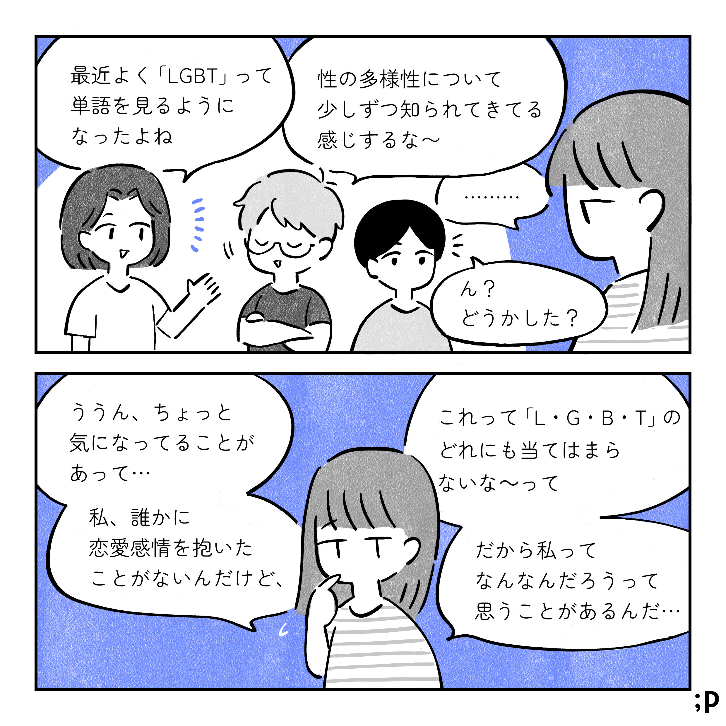 A：最近よく 「LGBT」って 単語を見るようになったよね B：性の多様性について 少しずつ知られてきてる 感じするな~ C：… D：ん? どうかした? C:ううん、ちょっと 気になってることが あって･･･ 私、誰かに 恋愛感情を抱いた ことがないんだけど、 これって 「L・G・B・T」 の どれにも当てはまら ないな〜って だから私って なんなんだろうって 思うことがあるんだ･･