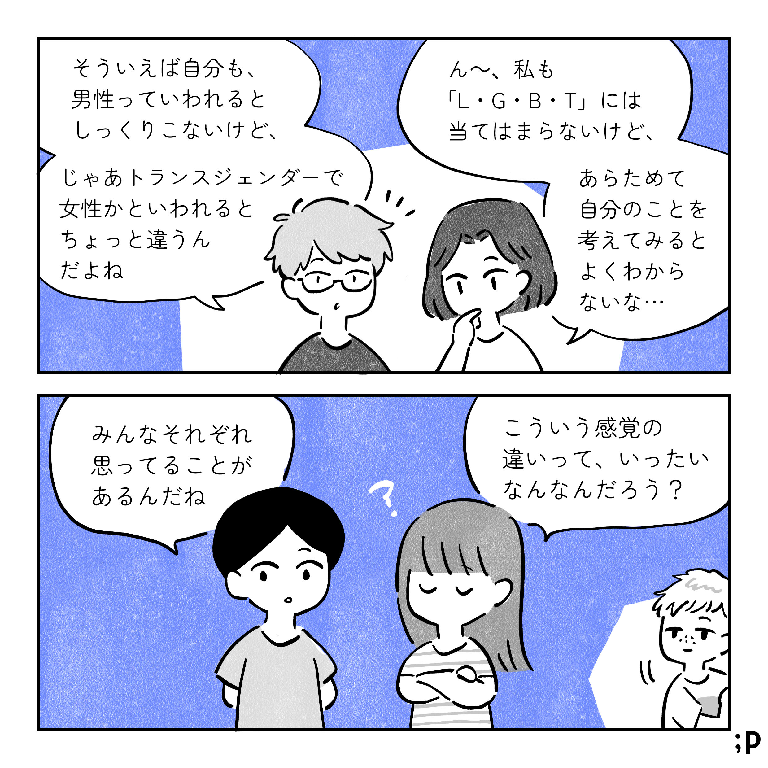 B：そういえば自分も、 男性っていわれると しっくりこないけど、 じゃあトランスジェンダーで 女性かといわれると ちょっと違うん だよね A：ん~、私も 「LGBT」 には 当てはまらないけど、 あらためて 自分のことを 考えてみると よくわから ないな･･･ D：みんなそれぞれ 思ってることが あるんだね C：こういう感覚の 違いって、いったい なんなんだろう?