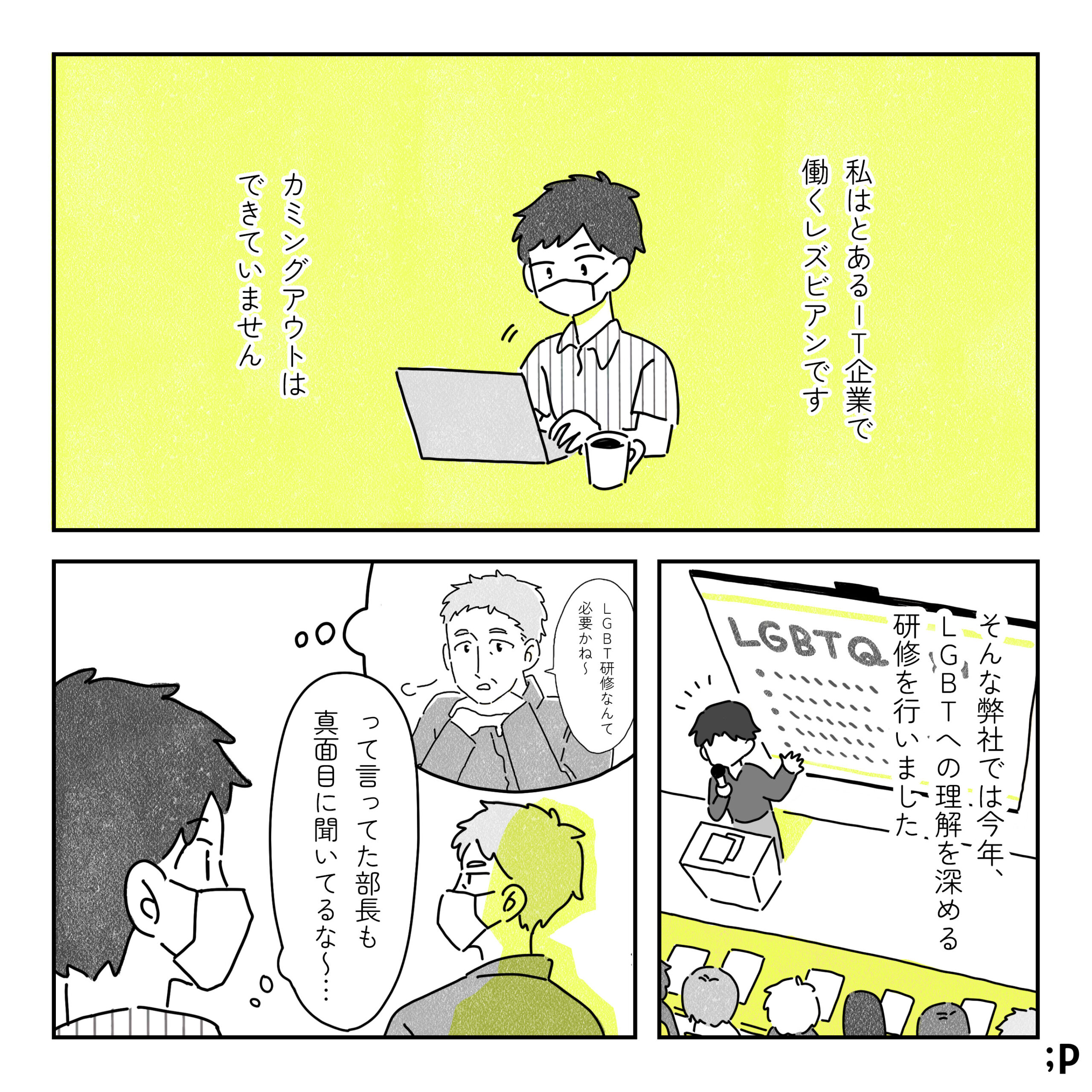 葵：私はとあるIT企業で 働くレズビアンです カミングアウトは できていません そんな弊社では今年、LGBTへの理解を深める 研修を行いました 部長：LGBT研修なんて 必要かね～ 葵：って言ってた部長も真面目に聞いてるな～･･･