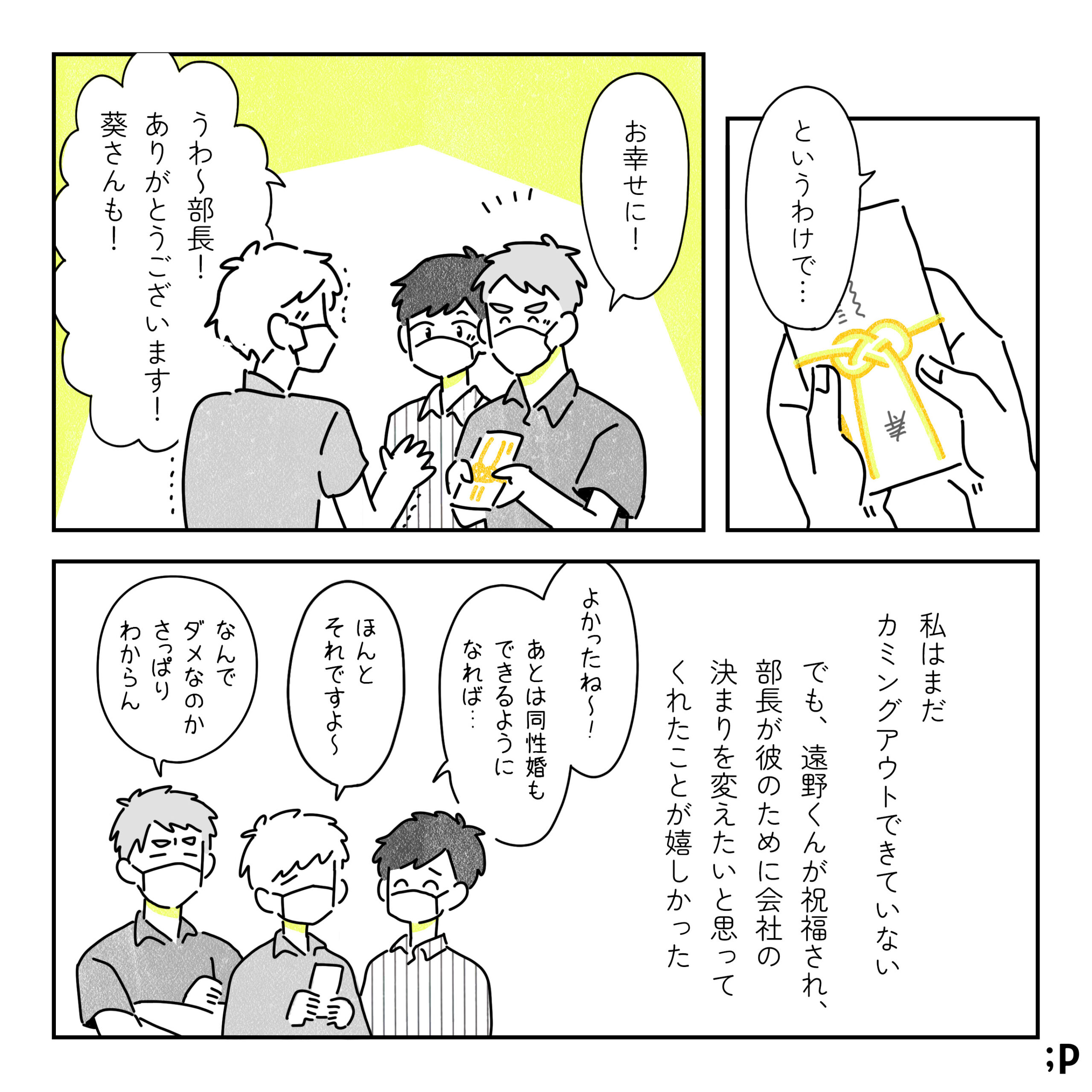 部長：というわけで･･･ お幸せに 遠野：うわ~部長!ありがとうございます! 葵さんも! 葵：私はまだ カミングアウトできていない でも、遠野くんが祝福され、 部長が彼のために会社の 決まりを変えたいと思ってくれたことが嬉しかった 葵：よかったね~!!あとは同性婚も できるように なれば･･･ 遠野：ほんと それですよ～ 部長：なんでダメなのか さっぱり わからん