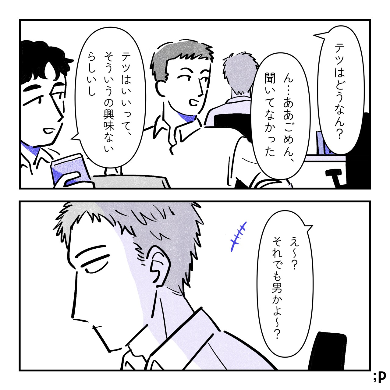 男性社員A「テツはどうなん？」テツ「ん…ああごめん、聞いてなかった」男性社員B「テツはいいって、そういうの興味ないらしいし」男性社員A「え〜？それでも男かよ〜？」引き続き無反応でデスクワークを続けるテツ。