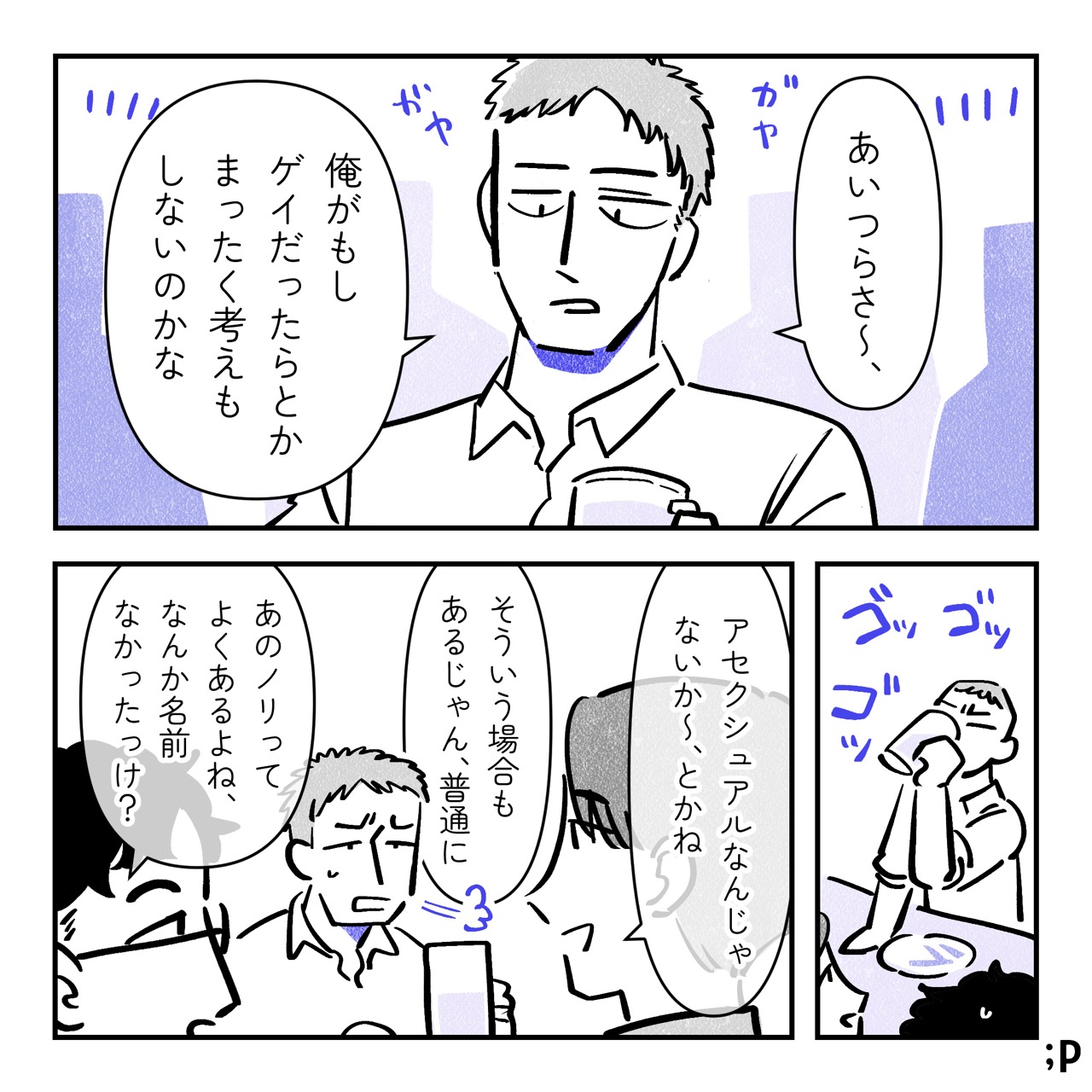 賑やかな居酒屋にて。テツが友人のユウ、ケンと飲んでいる。テツ「あいつらさ〜、 俺がもしゲイだったらとかまったく考えもしないのかな」勢いよくジョッキのお酒を煽るテツ。ユウ「アセクシュアルじゃないか〜、とかね」テツ「そういう場合もあるじゃん、普通に」 ケン「あのノリってよくあるよね、なんか名前なかったっけ？」