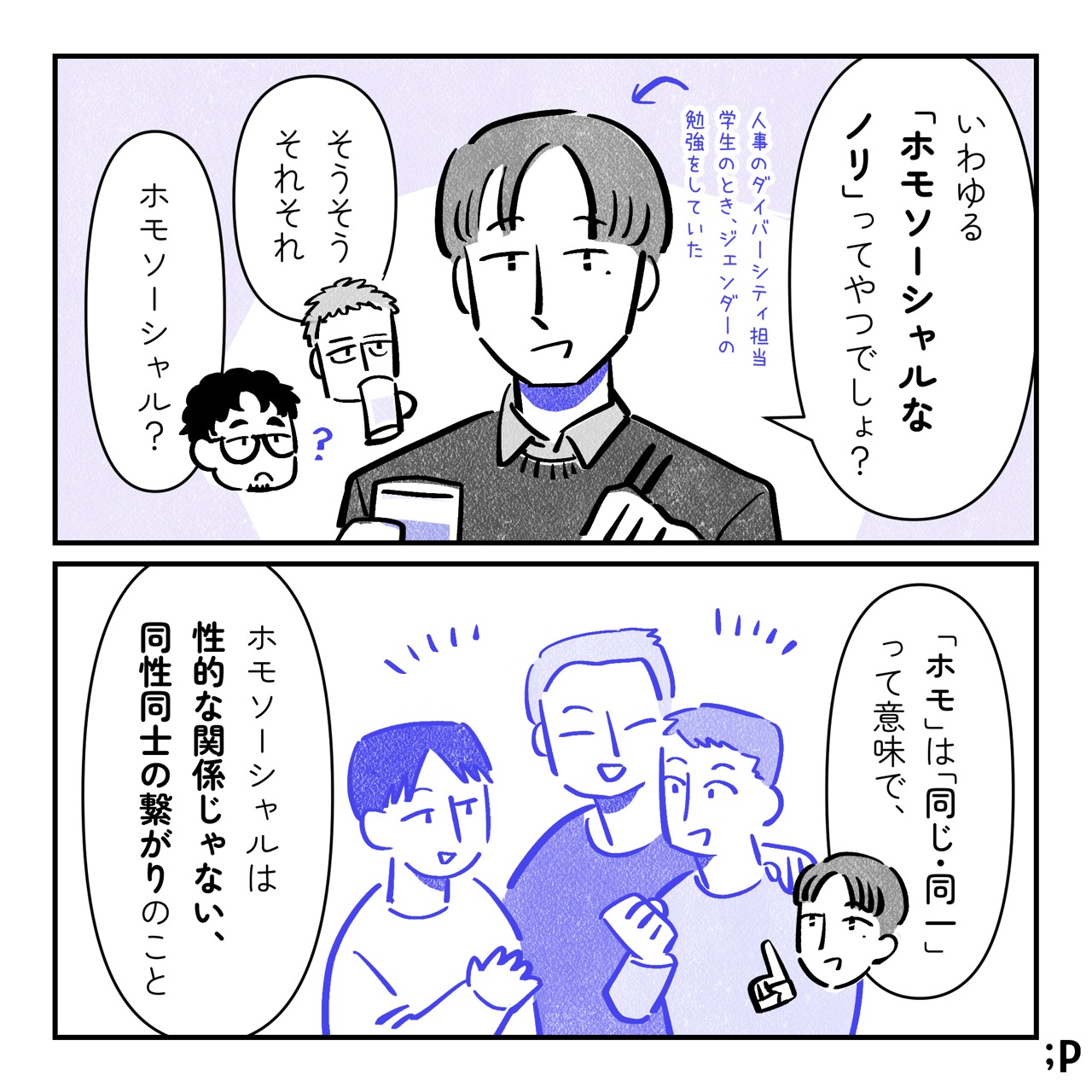 ユウ「いわゆる「ホモソーシャルなノリ」ってやつでしょ？ 」ユウは人事のダイバーシティ担当、学生のとき、ジェンダーの勉強をしていた。テツ「そうそうそれそれ」ケン「ホモソーシャル？」ユウ「『ホモ』は『同じ・同一』って意味で、 ホモソーシャルは性的な関係じゃない、同性同士の繋がりのこと」