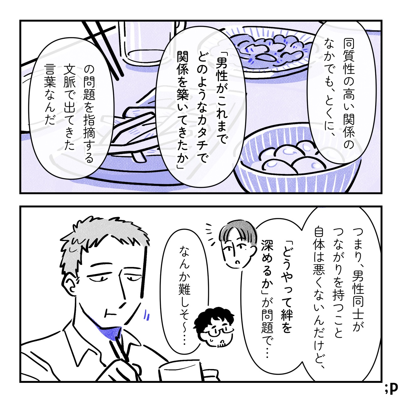 ユウ「同質性の高い関係のなかでも、とくに、『男性がこれまでどのようなカタチで関係を築いてきたか』の問題を指摘する文脈で出てきた言葉なんだ。つまり、男性同士がつながりを持つこと自体は悪くないんだけど、『どうやって絆を深めるか』が問題で…」ケン「なんか難しそ〜…」