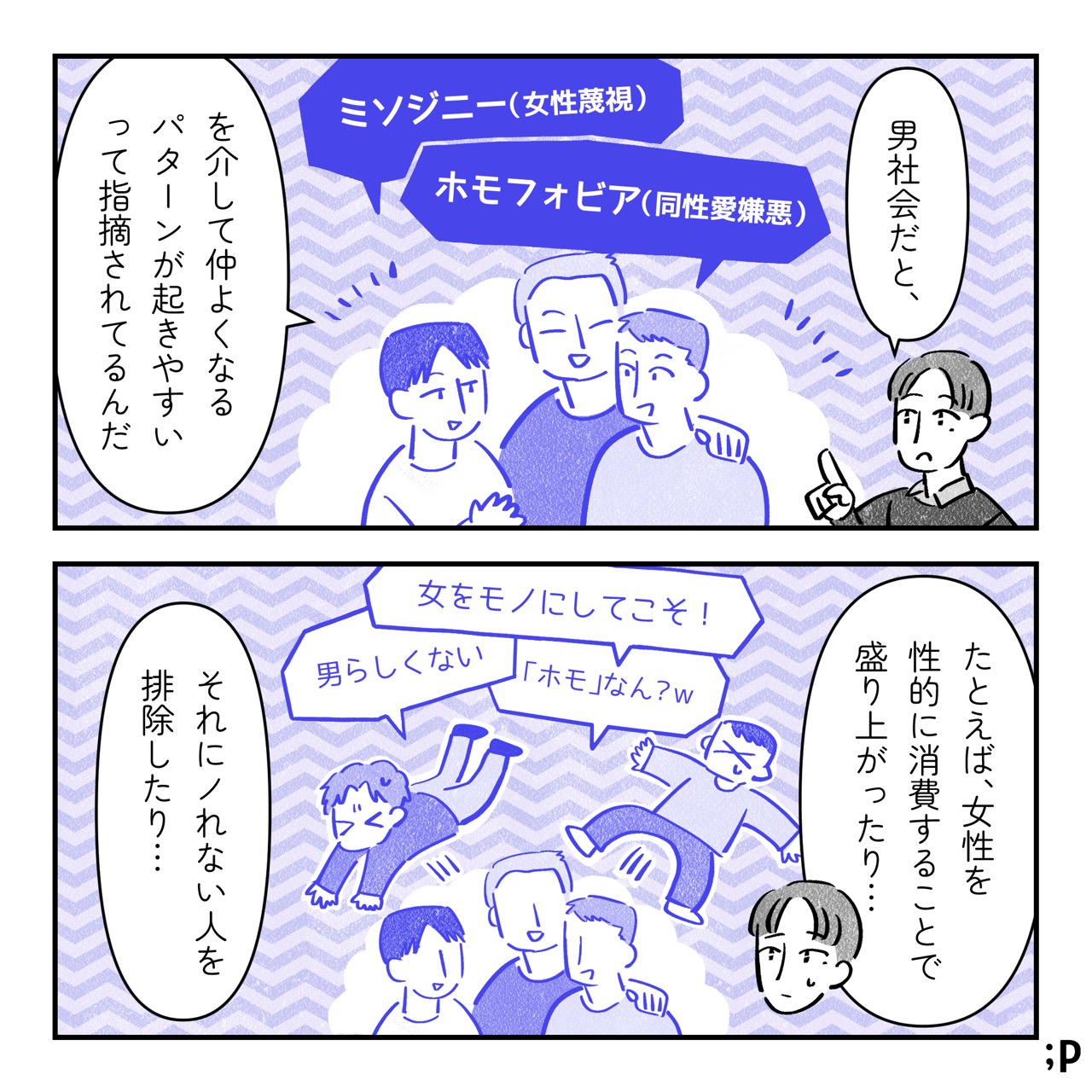 ユウ「男社会だと、 『ミソジニー（女性蔑視）』と『ホモフォビア（同性愛嫌悪）』を介して仲よくなるパターンが起きやすいって指摘されてるんだ。たとえば、女性を性的に消費することで盛り上がったり…『女をモノにしてこそ！』『男らしくない』『「ホモ」なん？』 それにノレない人を排除したり…」