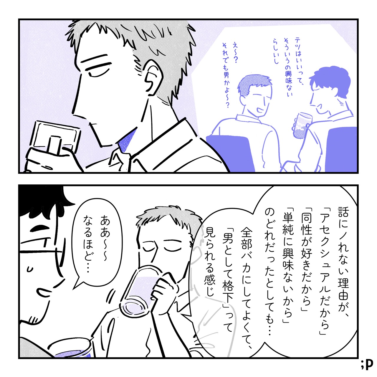 テツ、ユウの説明を聞きながら残業時に言われた言葉を思い出す。「テツはいいって、そういうのに興味ないらしいし」「え〜？それでも男かよ〜？」テツ「話にノレない理由が、 『アセクシュアルだから』『同性が好きだから』『単純に興味ないから』のどれだったとしても… 全部バカにしてよくて『男として格下』って見られる感じ」ケン「ああ〜〜なるほど…」