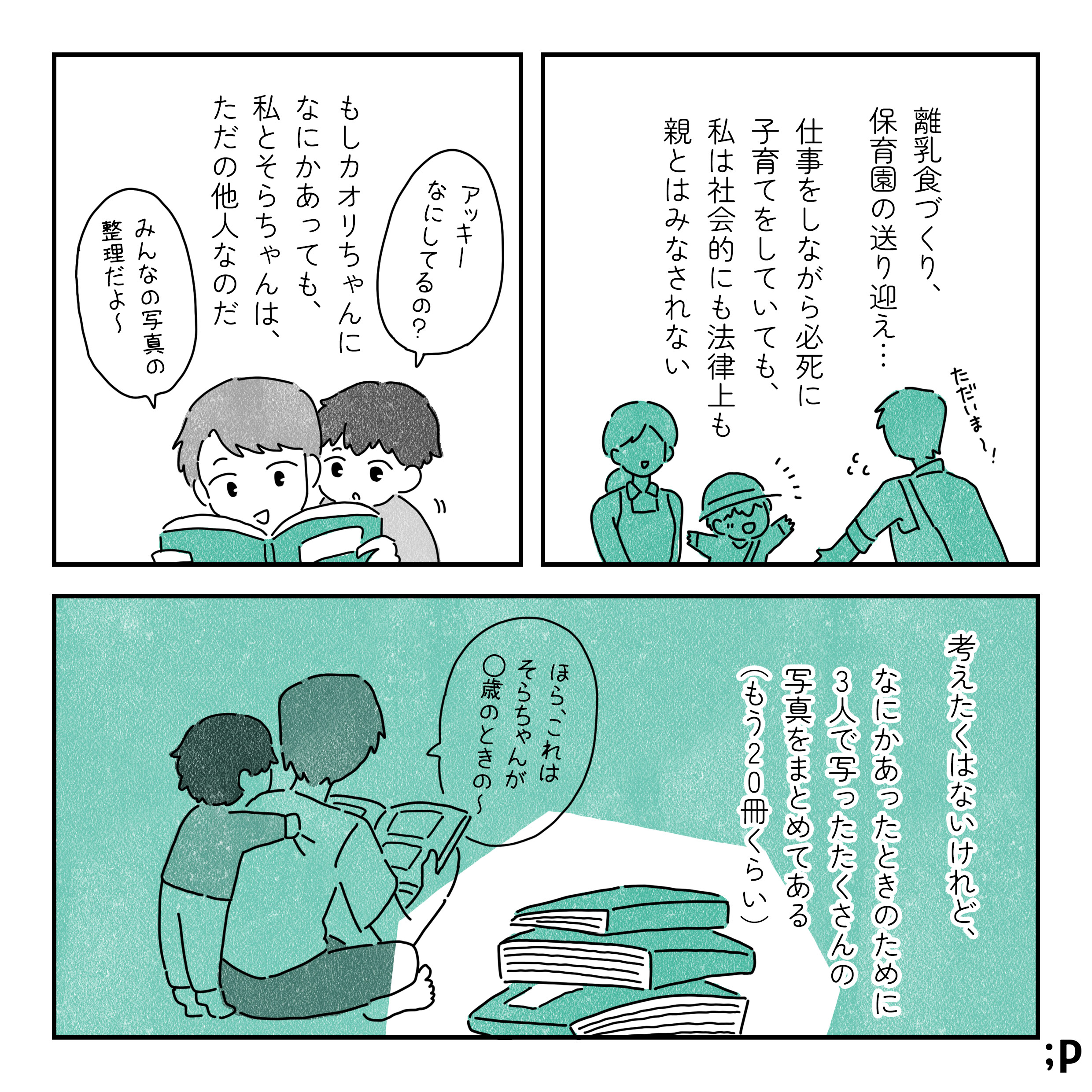 アッキー：ただいま〜!! 離乳食づくり、 保育園の送り迎え… 仕事をしながら必死に 子育てをしていても、 私は社会的にも法律上も 親とはみなされない もしカオリちゃんに なにかあっても、 私とそらちゃんは、 ただの他人なのだ そら：アッキー なにしてるの? アッキー：あみんなの写真の 整理だよ～ 考えたくはないけれど、 なにかあったときのために 3人で写ったたくさんの 写真をまとめてある (もう20冊くらい) アッキー：ほら、これは そらちゃんが ○歳のときの~。