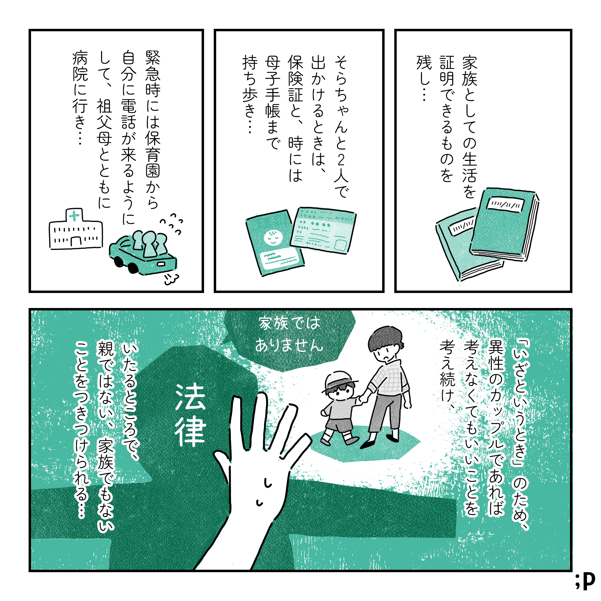 家族としての生活を 証明できるものを 残し･･･ そらちゃんと2人で出かけるときは、 保険証と、時には母子手帳まで持ち歩き･･･ 緊急時には保育園から自分に電話が来るようにして、祖父母とともに病院に行き･･･ 「いざというとき」のため、 異性のカップルであれば考えなくてもいいことを 考え続け、いたるところで、 親ではない、家族でもない ことをつきつけられる･･ 法律：家族では ありません