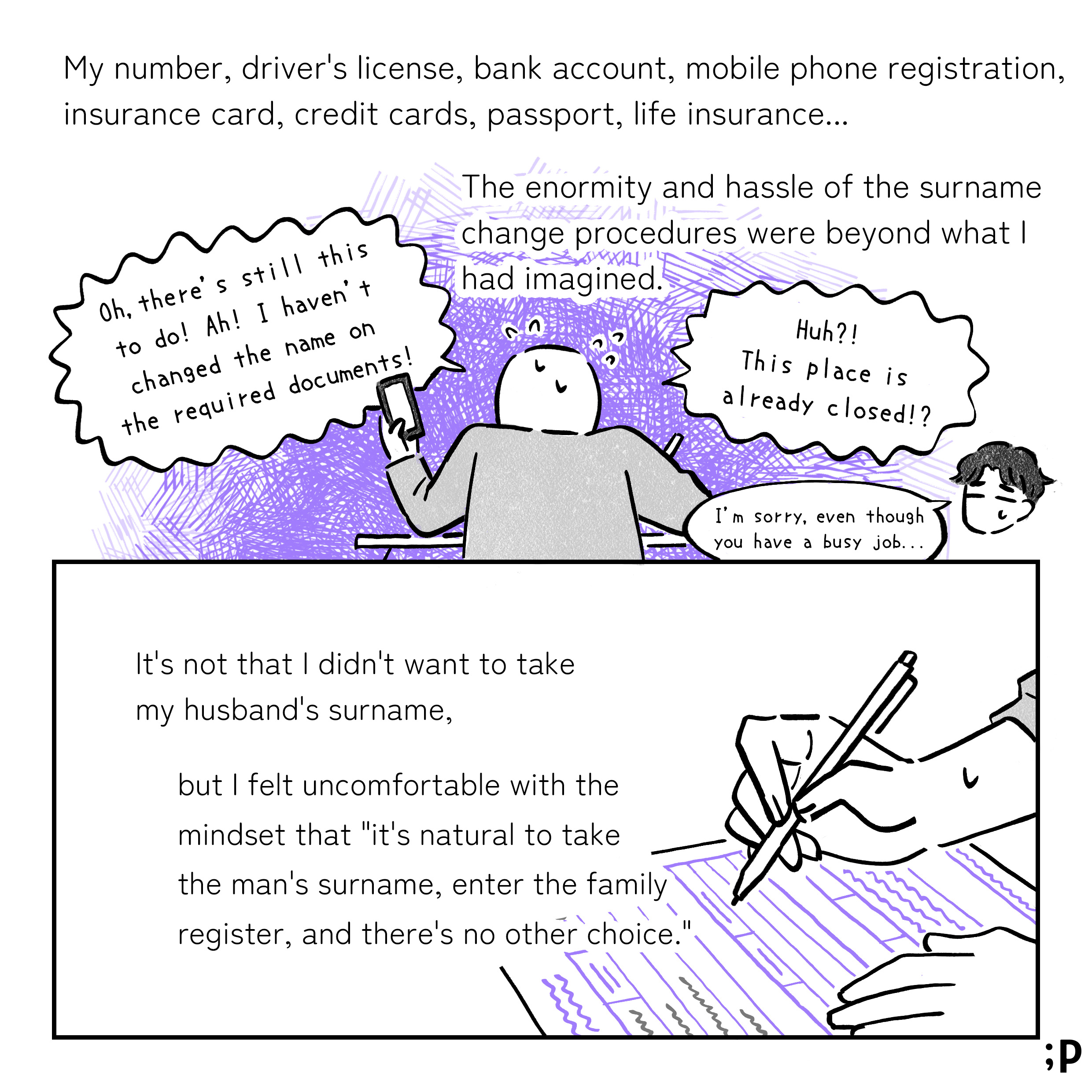 My number, driver's license, bank account, mobile phone registration, insurance card, credit cards, passport, life insurance... The enormity and hassle of the surname change procedures were beyond what I had imagined. Huh?! This place is already closed!? Oh, there's still this to do! Ah! I haven't changed the name on the required documents! （夫）I'm sorry, even though you have a busy job... It's not that I didn't want to take my husband's surname, but I felt uncomfortable with the mindset that 