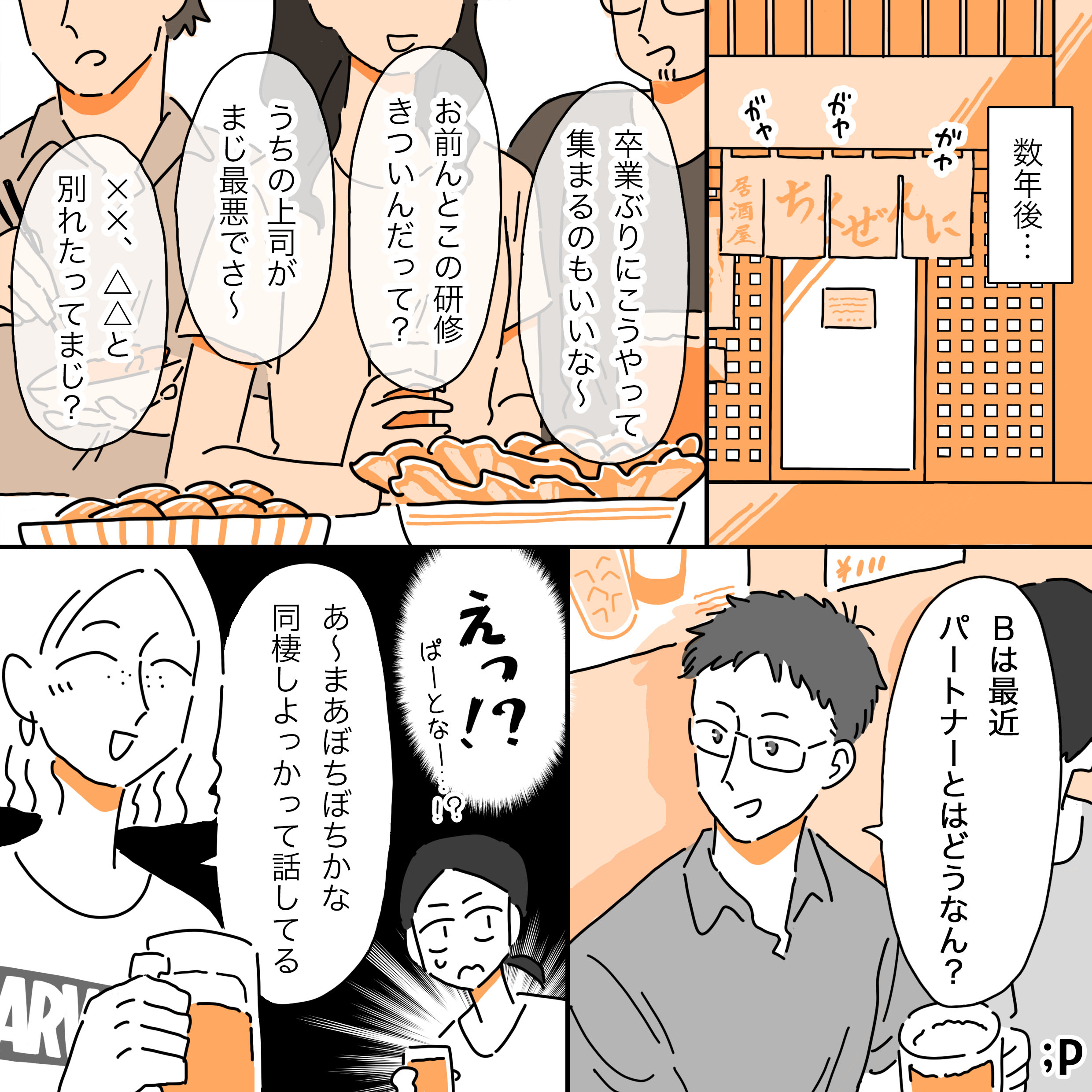 数年後… ガヤガヤガヤ （友人たち） 卒業ぶりにこうやって集まるのもいいな～ お前んとこの研修きついんだって？ うちの上司がまじで最悪でさ～ ✖✖、△△と別れたってまじ？ A：Bは最近パートナーとはどうなん？ 主人公：えっ！？ぱーとなー…！？ B：あ～まあぼちぼちかな。同性しよっかって話してる