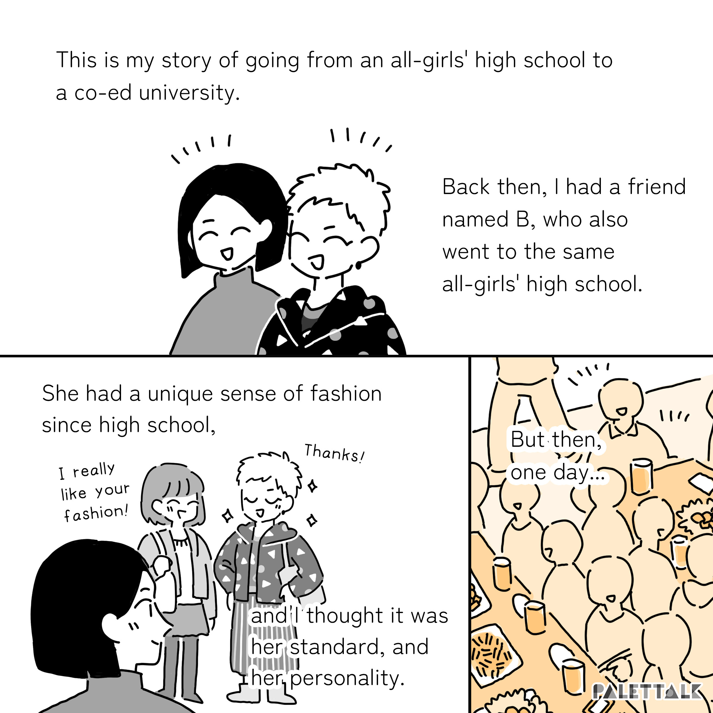 A: This is my story of going from an all-girls' high school to a co-ed university Back then, I had a friend named B, who also went to the same all-girls' high school. She had a unique sense of fashion since high school, and I thought it was her standard, and her personality. Friend: I really like your fashion! B: Thanks! But then, one day...