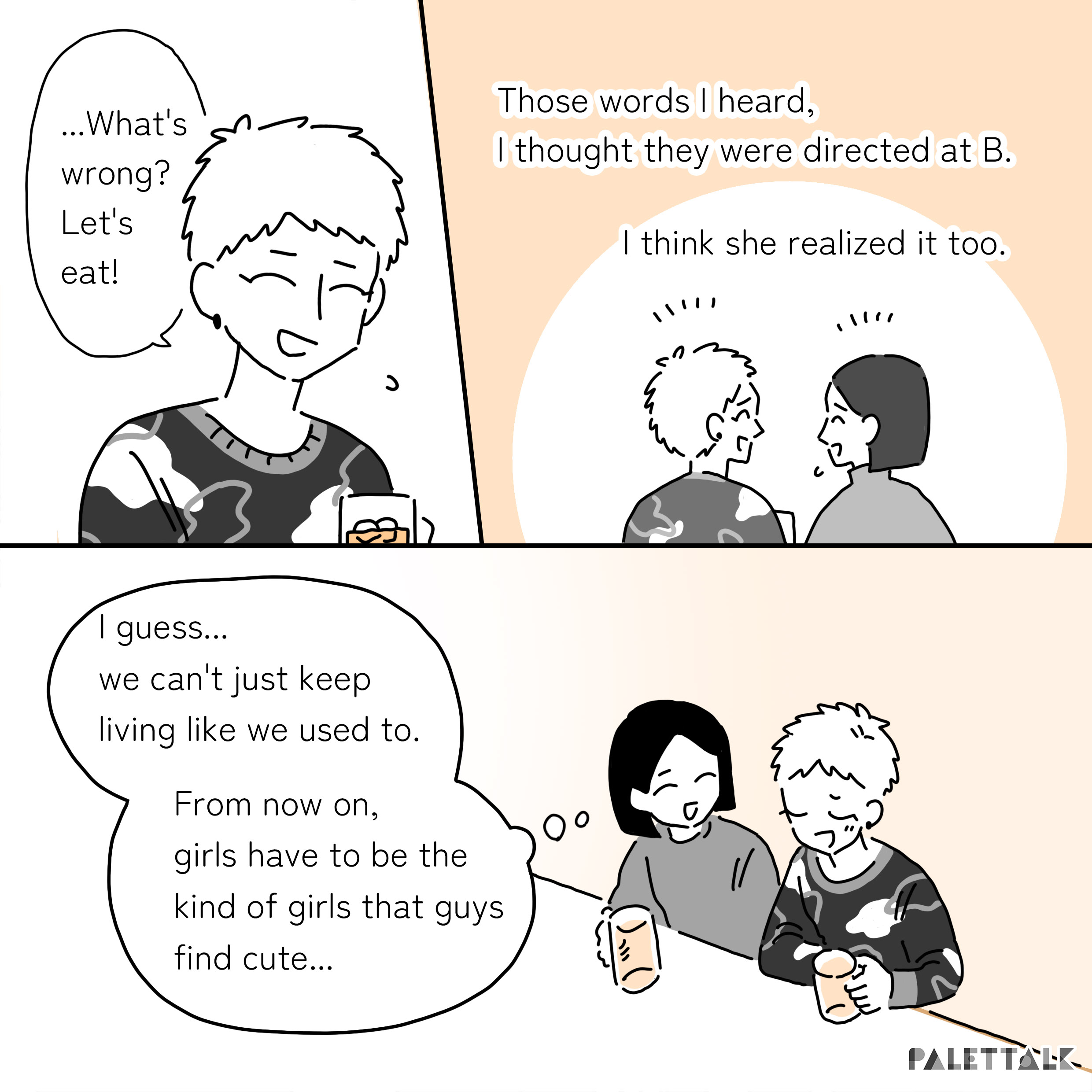 B: ...What's wrong? Let's eat! A: Those words I heard, I thought they were directed at B. I think she realized it too. I guess... we can't just keep living like we used to. From now on, girls have to be the kind of girls that guys find cute...