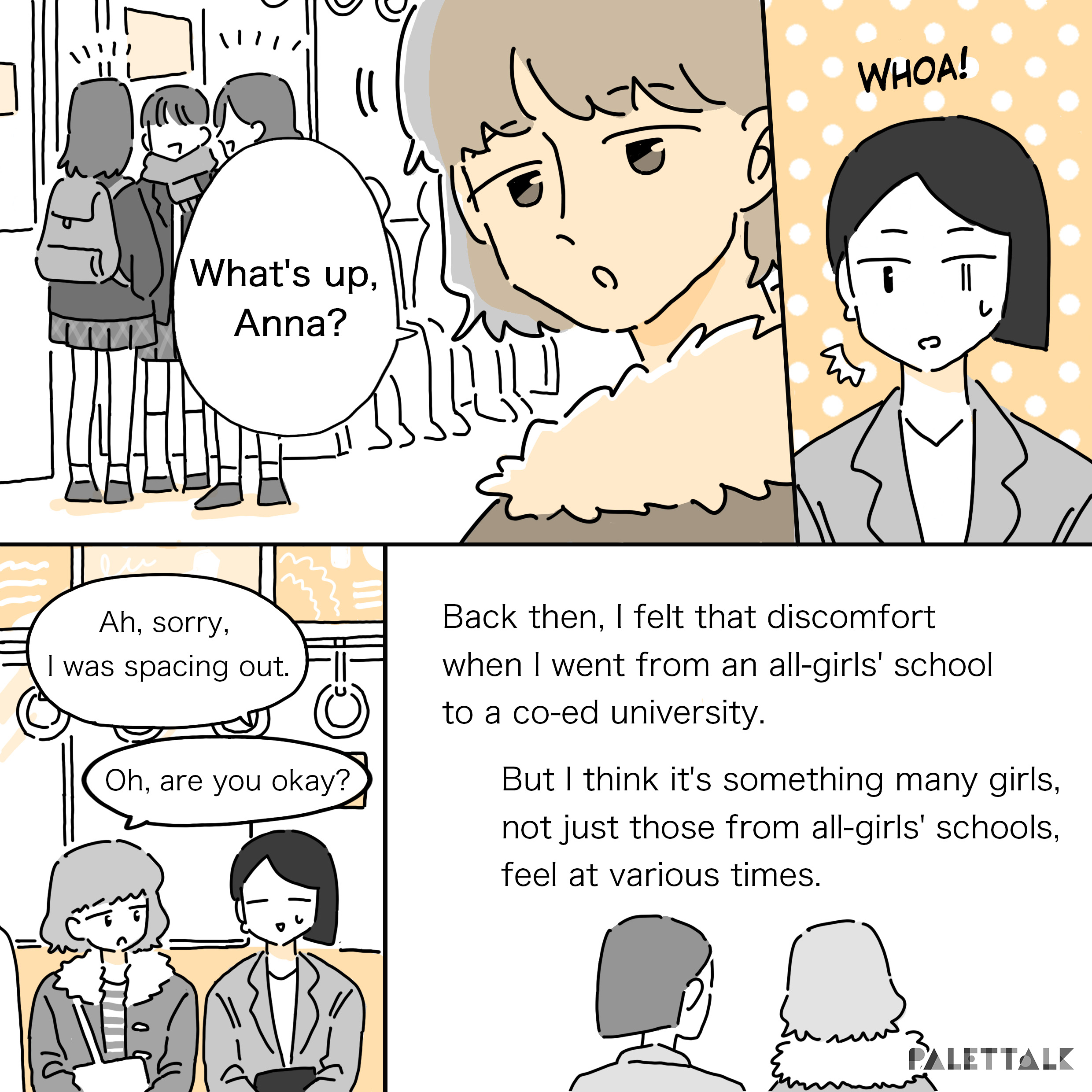 A: What's up, Anna? #Whoa! B: Ah, sorry, I was spacing out. A: Oh, are you okay? Back then, I felt that discomfort when I went from an all-girls' school to a co-ed university. But I think it's something many girls, not just those from all-girls' schools, feel at various times.