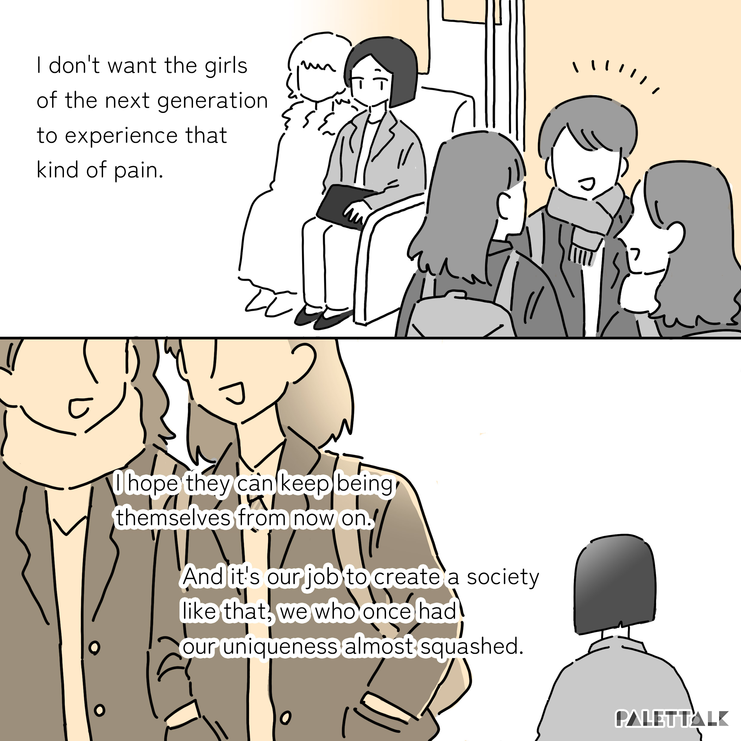 I don't want the girls of the next generation to experience that kind of pain. I hope they can keep being themselves from now on. And it's our job to create a society like that, we who once had our uniqueness almost squashed.