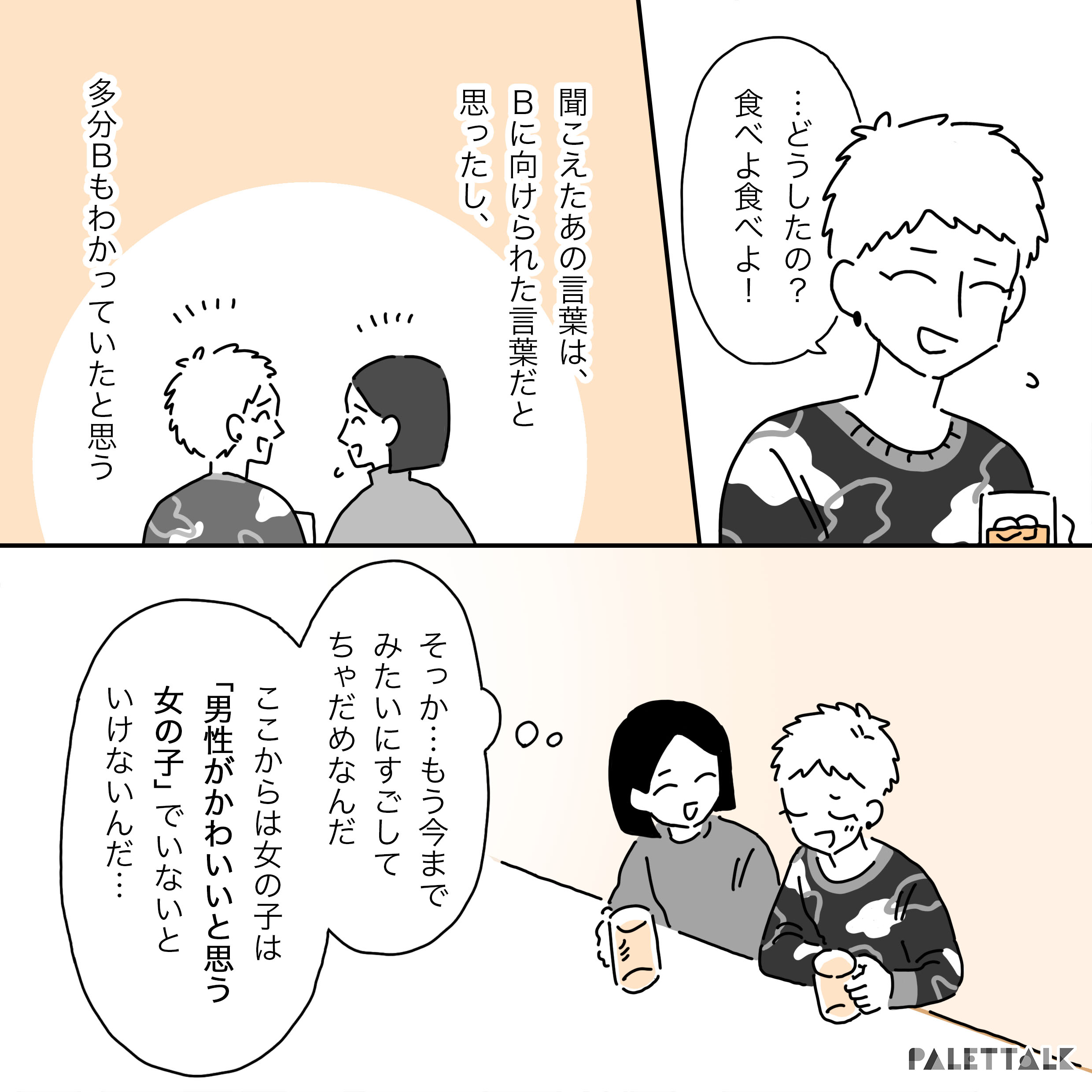 Ｂ：…どうしたの？食べよたべよ” Ａ：聞こえてきたあの言葉は、Ｂに向けられた言葉だと思ったし、たぶんＢもわかっていたと思う そっか…もう今までみたいに過ごしてちゃだめなんだ ここからは女の子は「男性がかわいいと思う女の子」でいないといけないんだ…