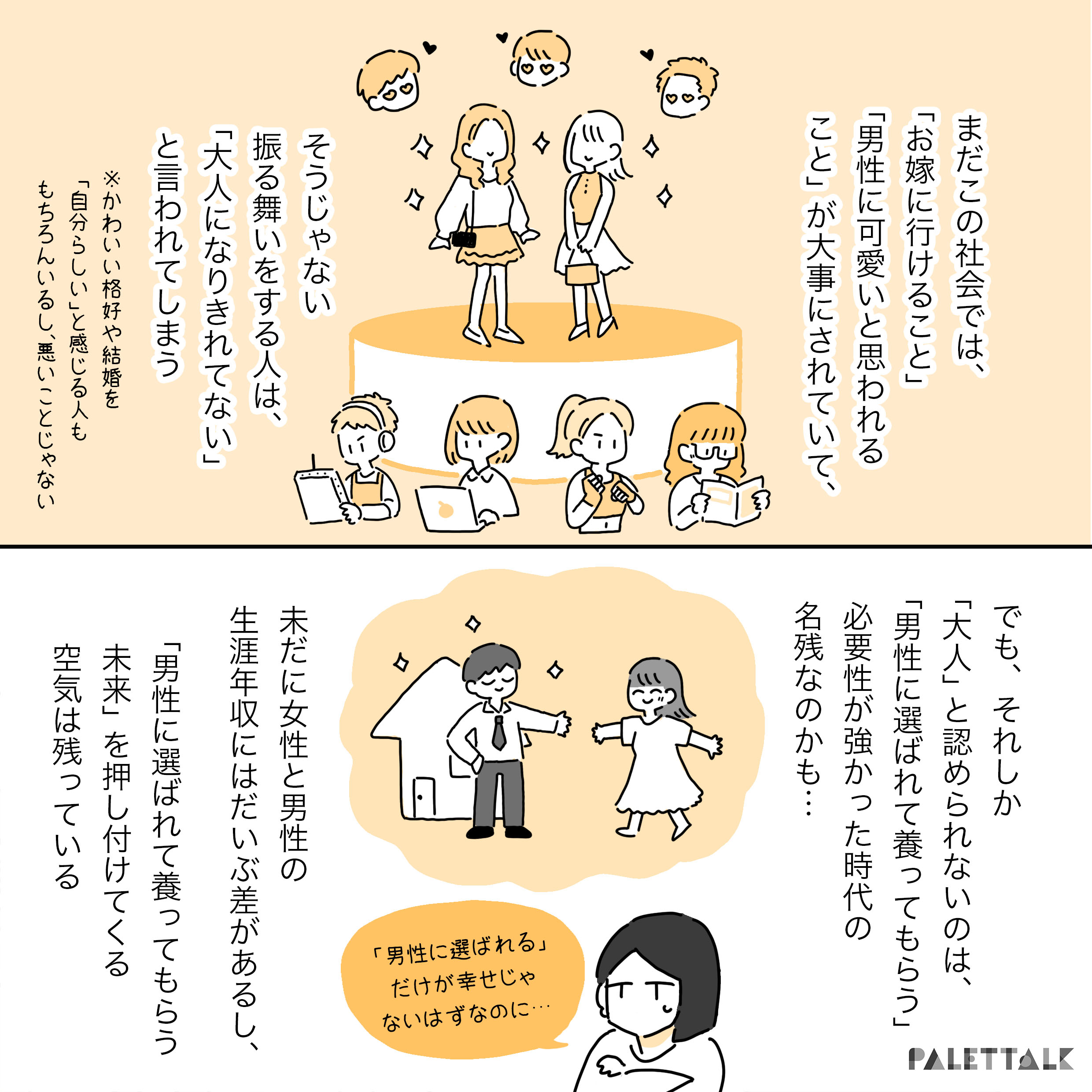 まだこの社会では「お嫁に行けること」「男性にかわいいと思われること」が大事にされていて そうじゃない振る舞いをする人は「大人になり切れていない」といわれてしまう ※かわいい恰好や結婚を「自分らしい」と感じる人ももちろんいるし、悪いことじゃない でも、それしか「大人」と認められないのは、「男性に選ばれて養ってもらう」必要性が強かった時代の名残なのかも いまだに女性と男性の生涯年収にはだいぶ差があるし、「男性に選ばれてやしなってもらう未来」を押し付けてくる空気は残っている 「男性に選ばれる」だけが幸せじゃないはずなのに