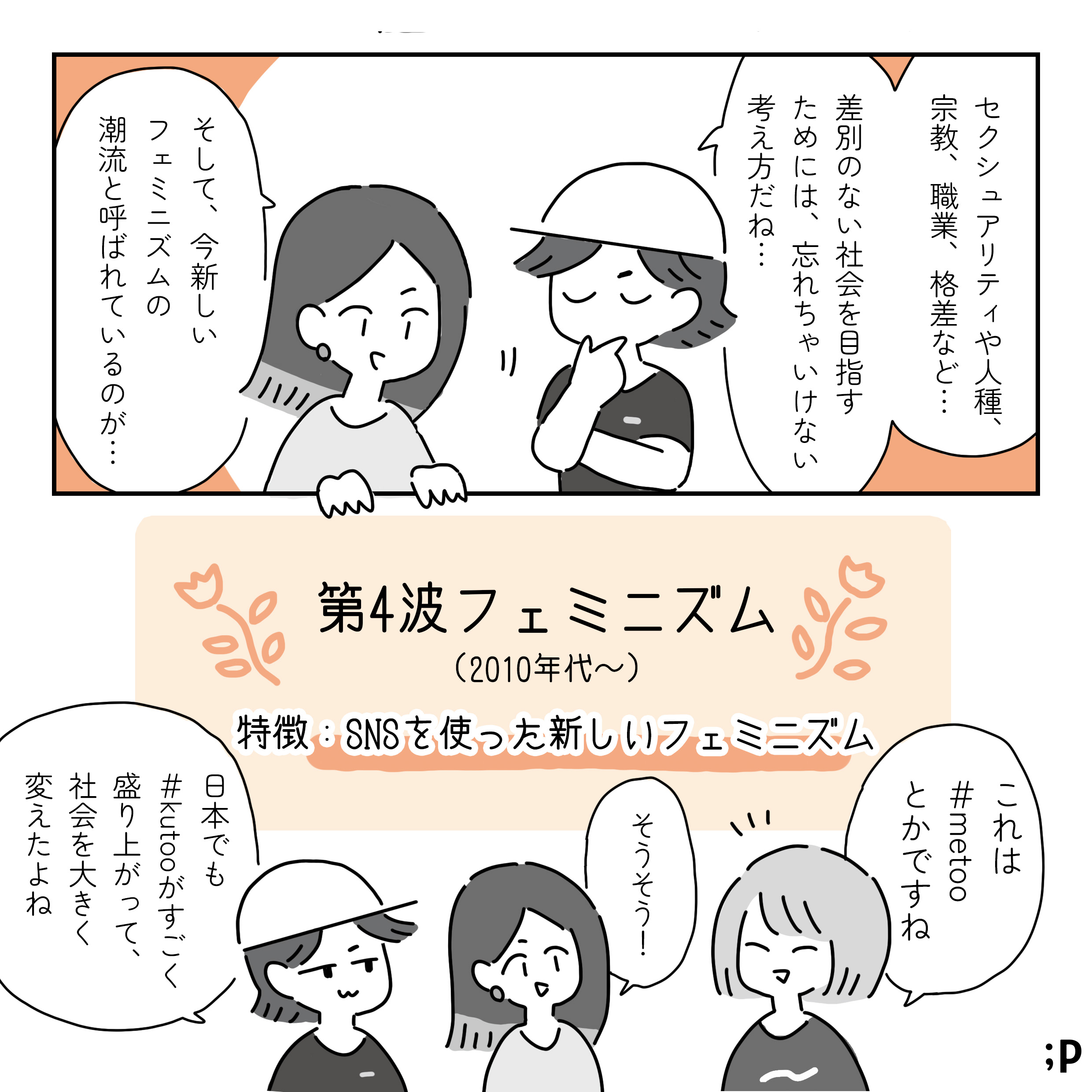 セクシュアリティや人種、 宗教、職業、格差など･･･ 差別のない社会を目指す ためには、忘れちゃいけない 考え方だね･･･ そして、今新しい フェミニズムの 潮流と呼ばれているのが･･･ 第4波フェミニズム (2010年代~) 特徴:SNSを使った新しいフェミニズム これは #metoo とかですね そうそう! 日本でも#kutooがすごく盛り上がって、 社会を大きく 変えたよね