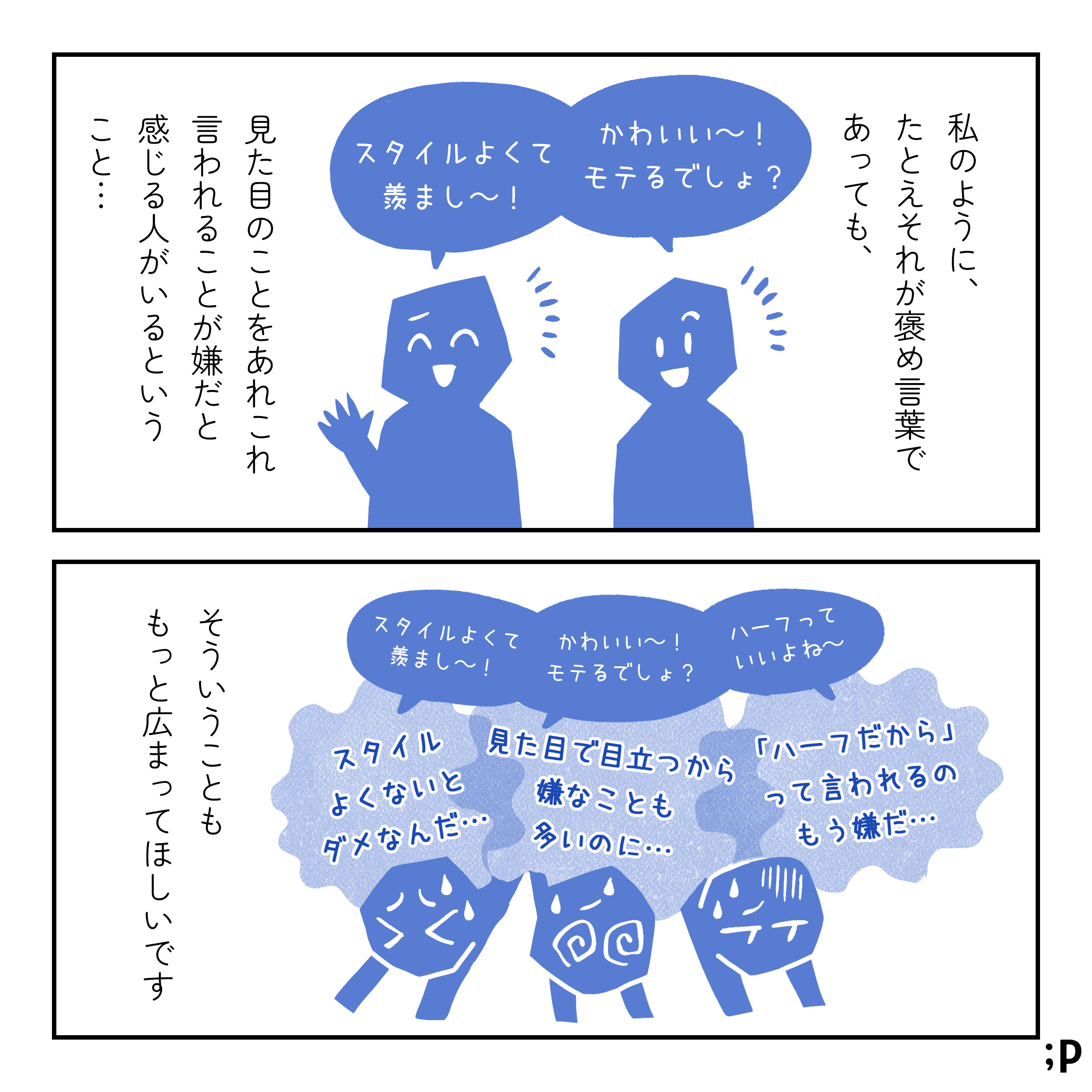 私のように、たとえそれが褒め言葉であっても、見た目のことをあれこれ言われることが嫌だと感じる人がいるということ…「かわいい〜！モテるでしょ？」「スタイルよくて羨まし〜！」「ハーフっていいよね〜」 そういうことももっと広まってほしいです。 （「スタイルよくて羨まし〜！」「かわいい〜！モテるでしょ？」「ハーフっていいよね〜」という言葉のせいで「スタイルよくないとダメなんだ…」「見た目で目立つから嫌なことも多いのに…」「ハーフだからって言われるのもう嫌だ…」と思ってしまっている人の図）