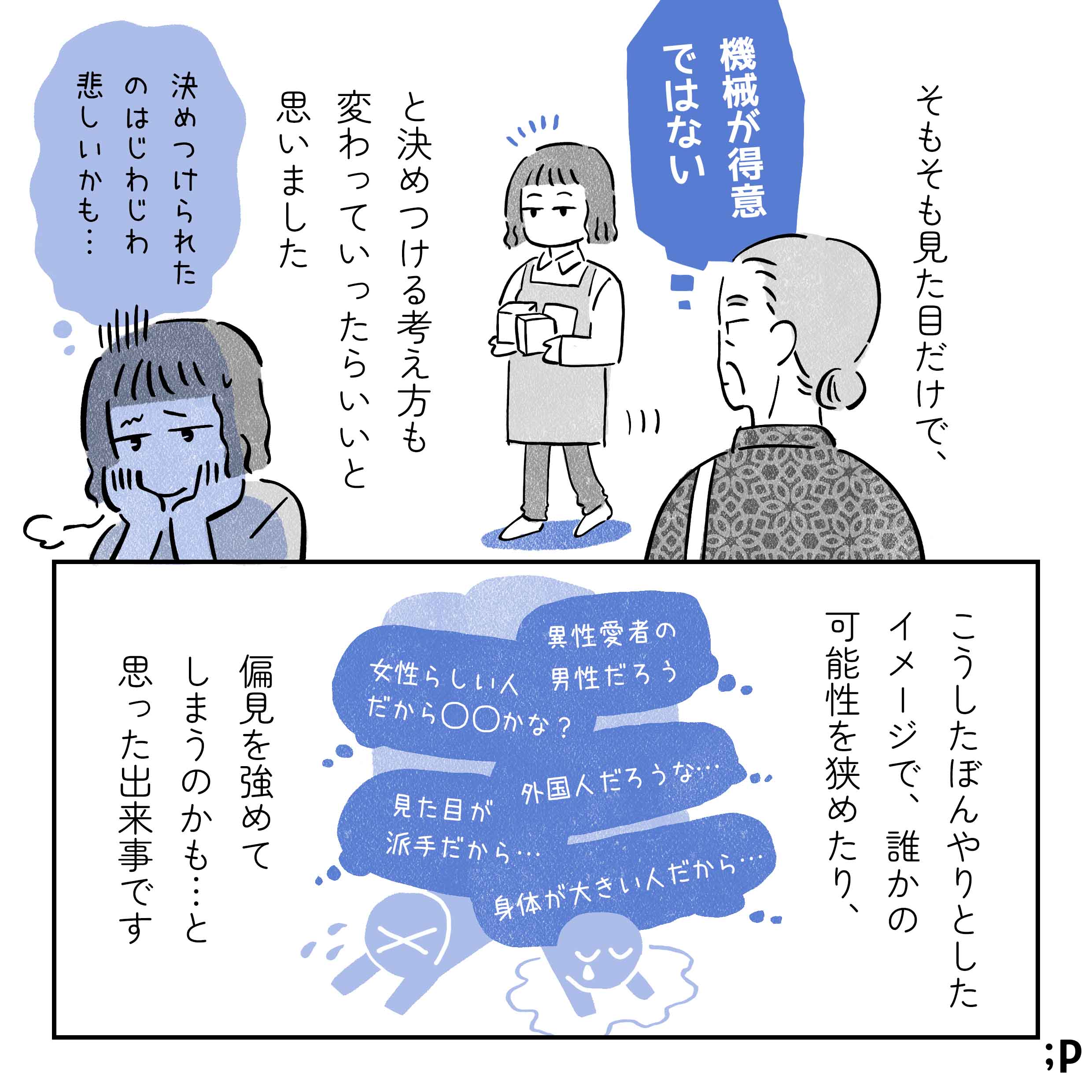 そもそも見た目だけで「機械が得意ではない」と決めつける考え方も、変わっていったらいいと思いました。主人公「決めつけられたのはじわじわ悲しいかも…」こうしたぼんやりとしたイメージで、誰かの可能性を狭めたり、偏見を強めてしまうのかも…と思った出来事です。「異性愛者の男性だろう」「女性らしい人だから◯◯かな？」「外国人だろうな…」「見た目が派手だから…」「身体が大きい人だから…」というたくさんのイメージにいろんな人が押しつぶされているイラスト。