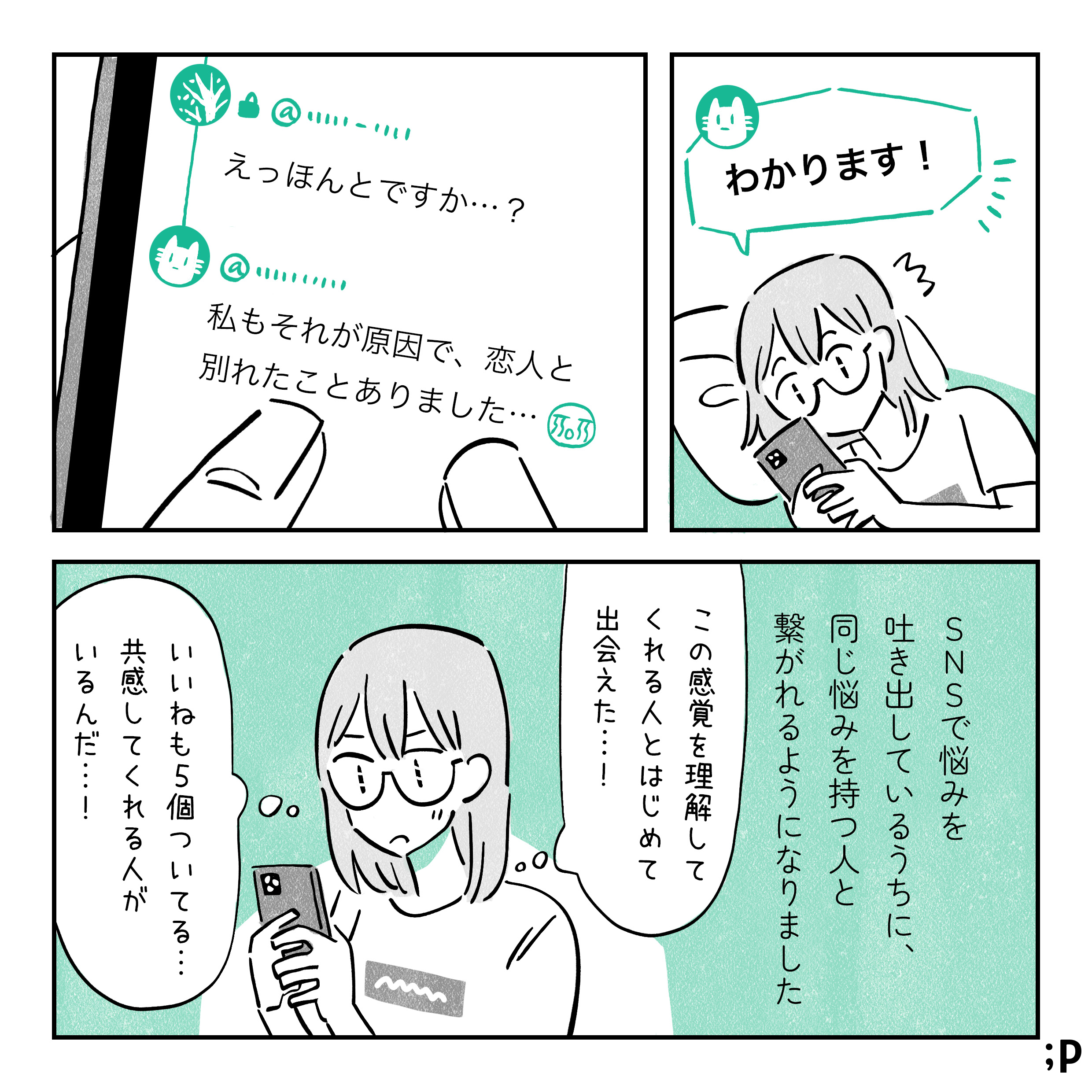 「わかります！」とその投稿を見た人からコメントが来る。「えっほんとですか…？」 「私もそれが原因で、恋人と別れたことありました…！泣」的な共感リプライが届く。SNSで悩みを吐き出しているうちに、同じ悩みを持つ人と繋がれるようになりました。主人公「この感覚理解してくれる人とはじめて出会えた…！いいねも５個ついてる…共感してくれる人がいるんだ…！」