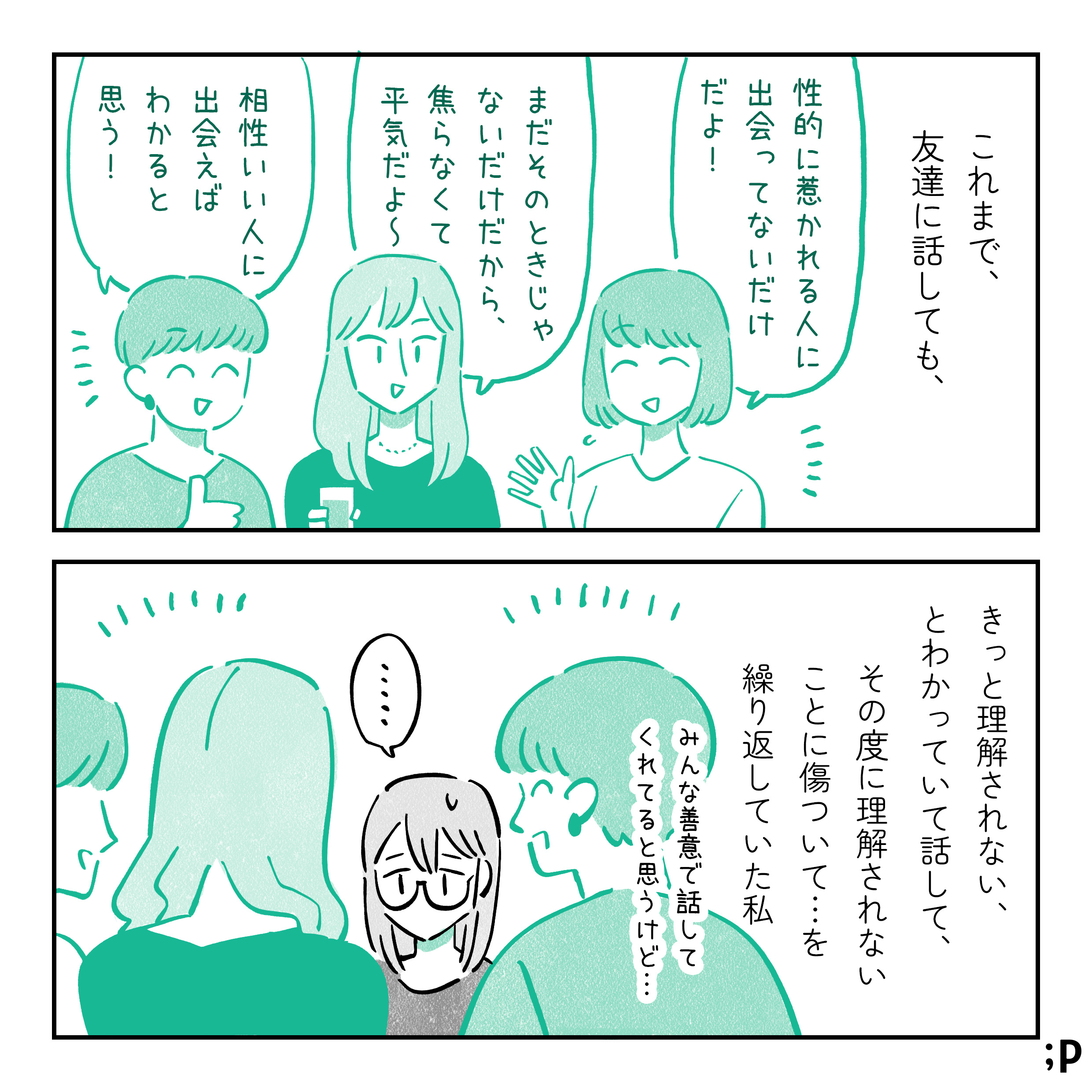 これまで、友達に話しても、「性的に惹かれる人に出会ってないだけだよ！」「まだそのときじゃないだけだから、焦らなくて平気だよ〜」「相性いい人に出会えばわかると思う！」と返されてばかり…。きっと理解されない、とわかっていて話して、その度に理解されないことに傷ついて…を繰り返してきた私。みんな善意で話してくれていると思うけど…。