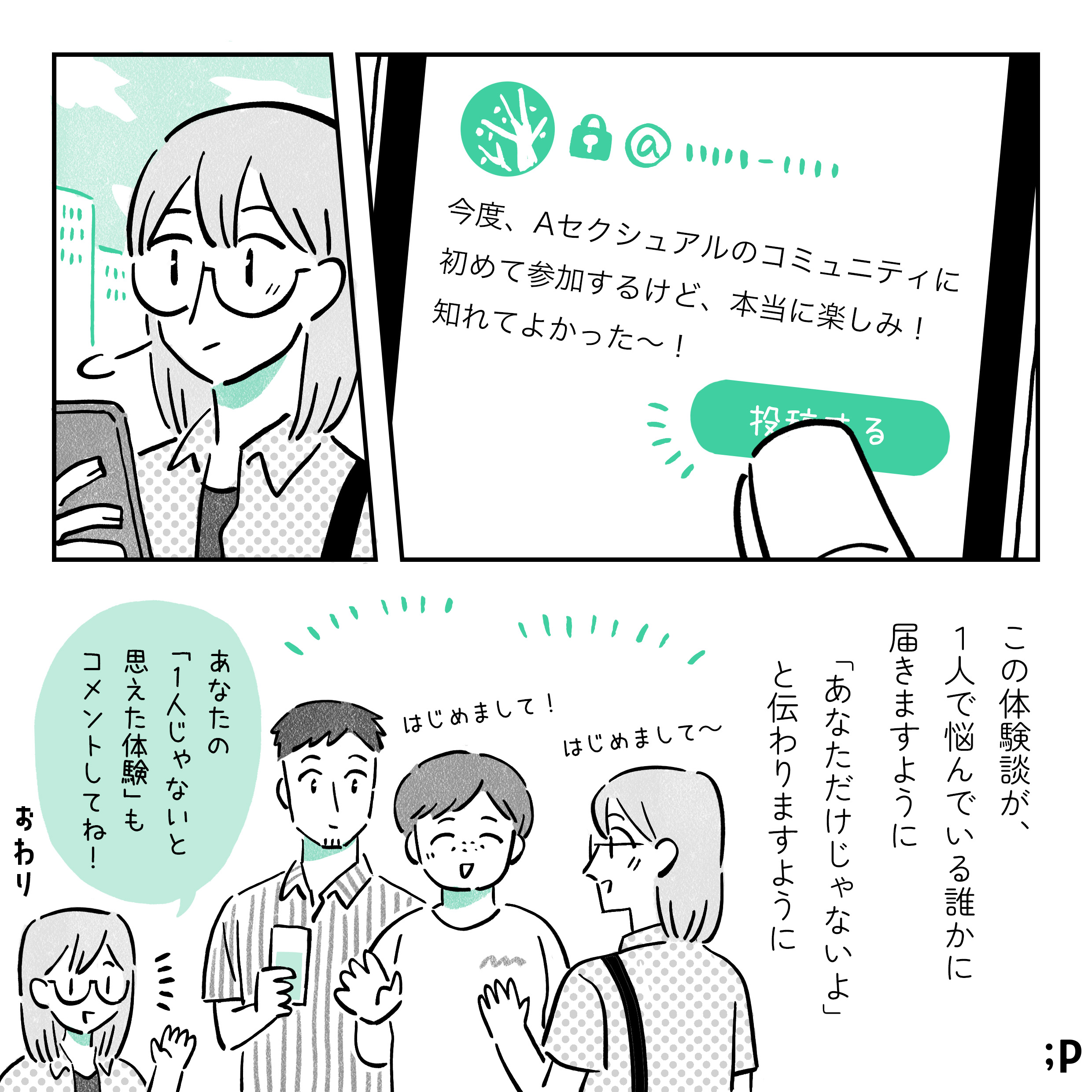 SNSで「今度、Aセクシュアルのコミュニティに初めて参加するけど、本当に楽しみ！知れてよかった〜！」とつぶやく主人公。この体験談が、1人で悩んでいる誰かに届きますように。「あなただけじゃないよ」と伝わりますように。Aセクシュアルのコミュニティに参加する主人公。あなたの「ひとりじゃないと思えた体験」もコメントしてね！おわり