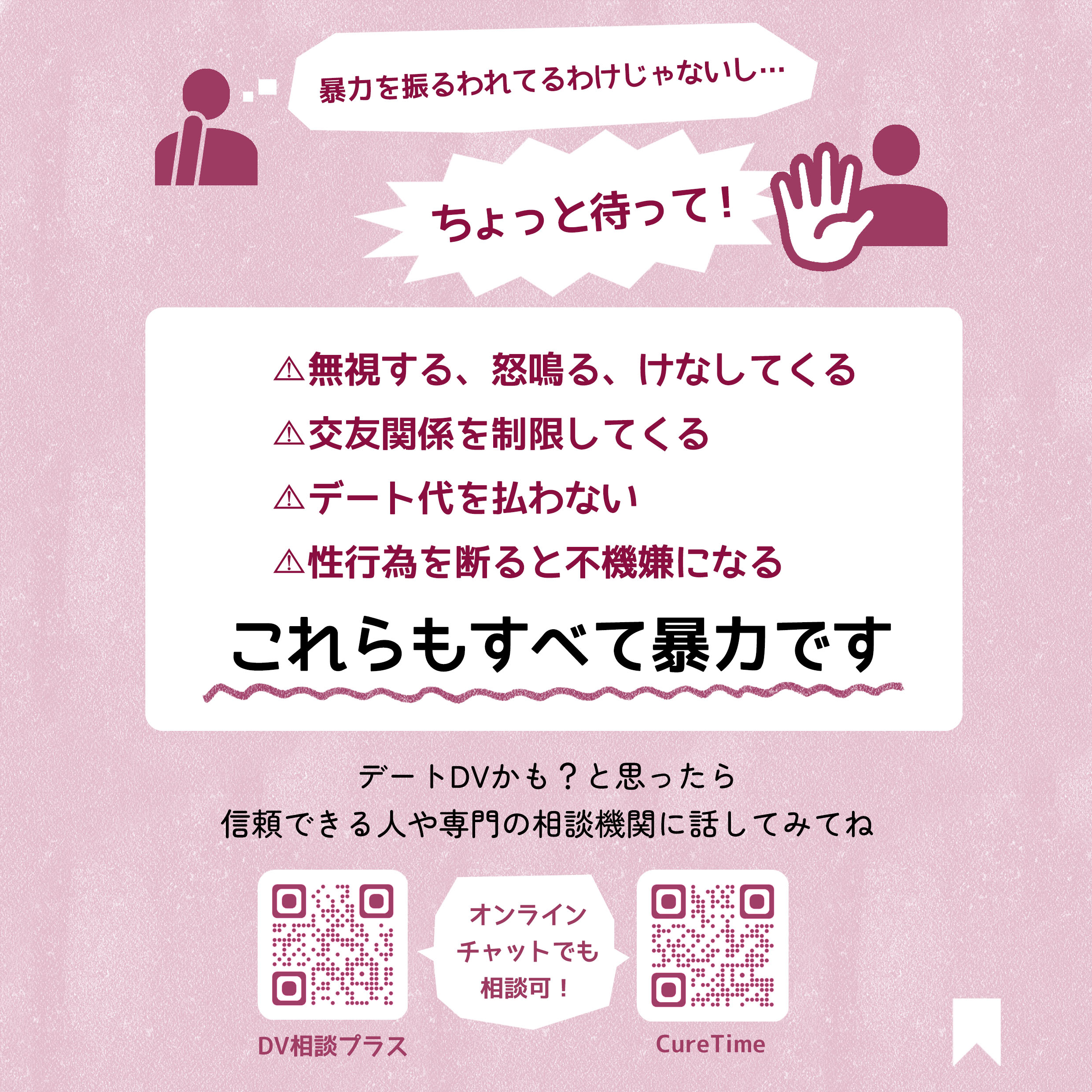 暴力を振るわれているわけじゃないし…。ちょっと待って！無視する、怒鳴る、けなしてくる。交友関係を制限してくる。デート代を払わない。性行為を断ると不機嫌になる。これらもすべて暴力です。デートDVかも？と思ったら信頼できる人や専門の相談機関に話してみてね。連絡先参考。DV相談プラス。https://soudanplus.jp/　CureTime　https://curetime.jp/ 　どちらもオンラインチャットで相談可！