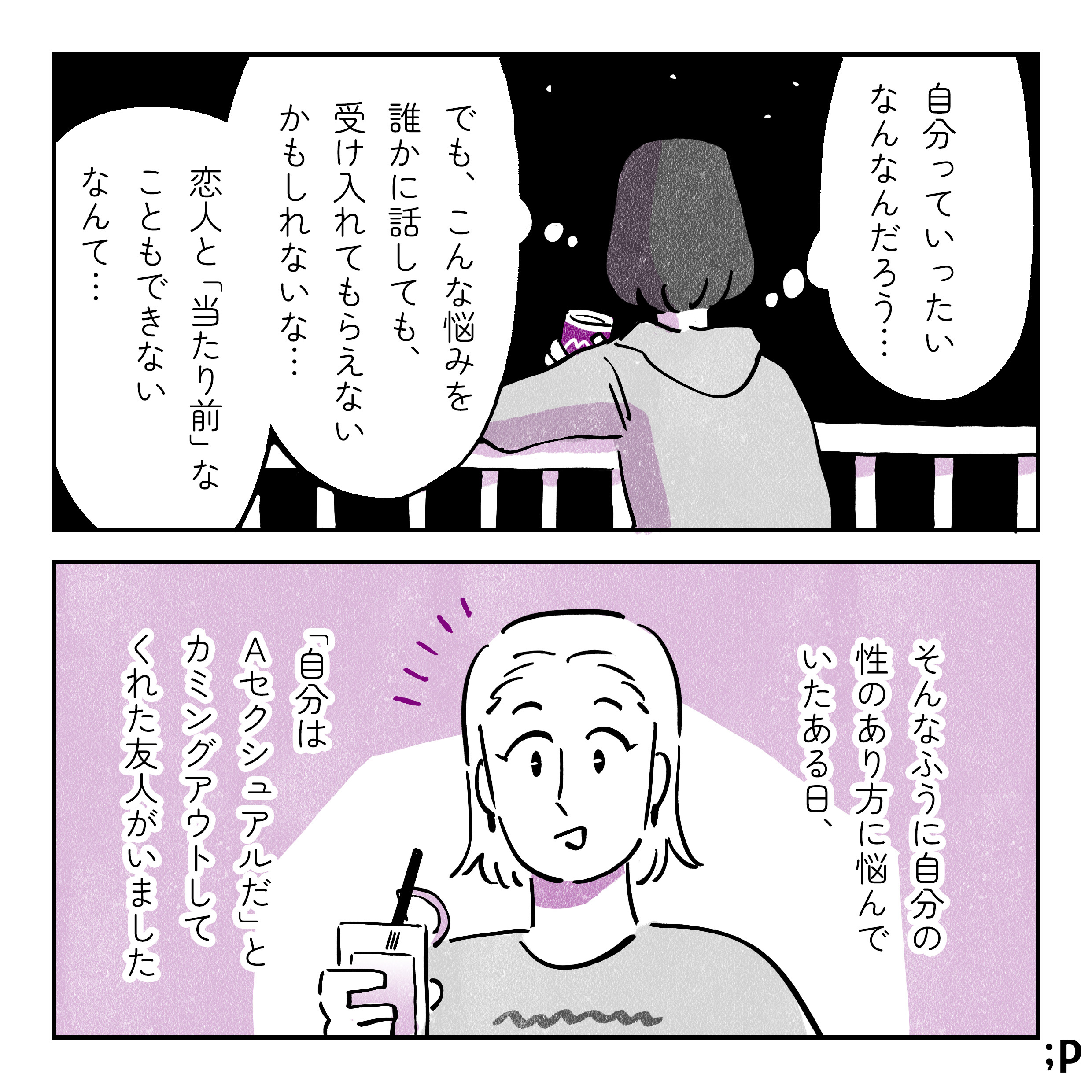 自分っていったいなんなんだろう...でも、こんな悩みを誰かに話しても受け入れてもらえないかもしれないな。恋人と「あたりまえ」なこともできないなんて…。そんなふうに自分の性のあり方に悩んでいたある日、「自分はAセクシュアルだ」とカミングアウトしてくれた友人がいました。