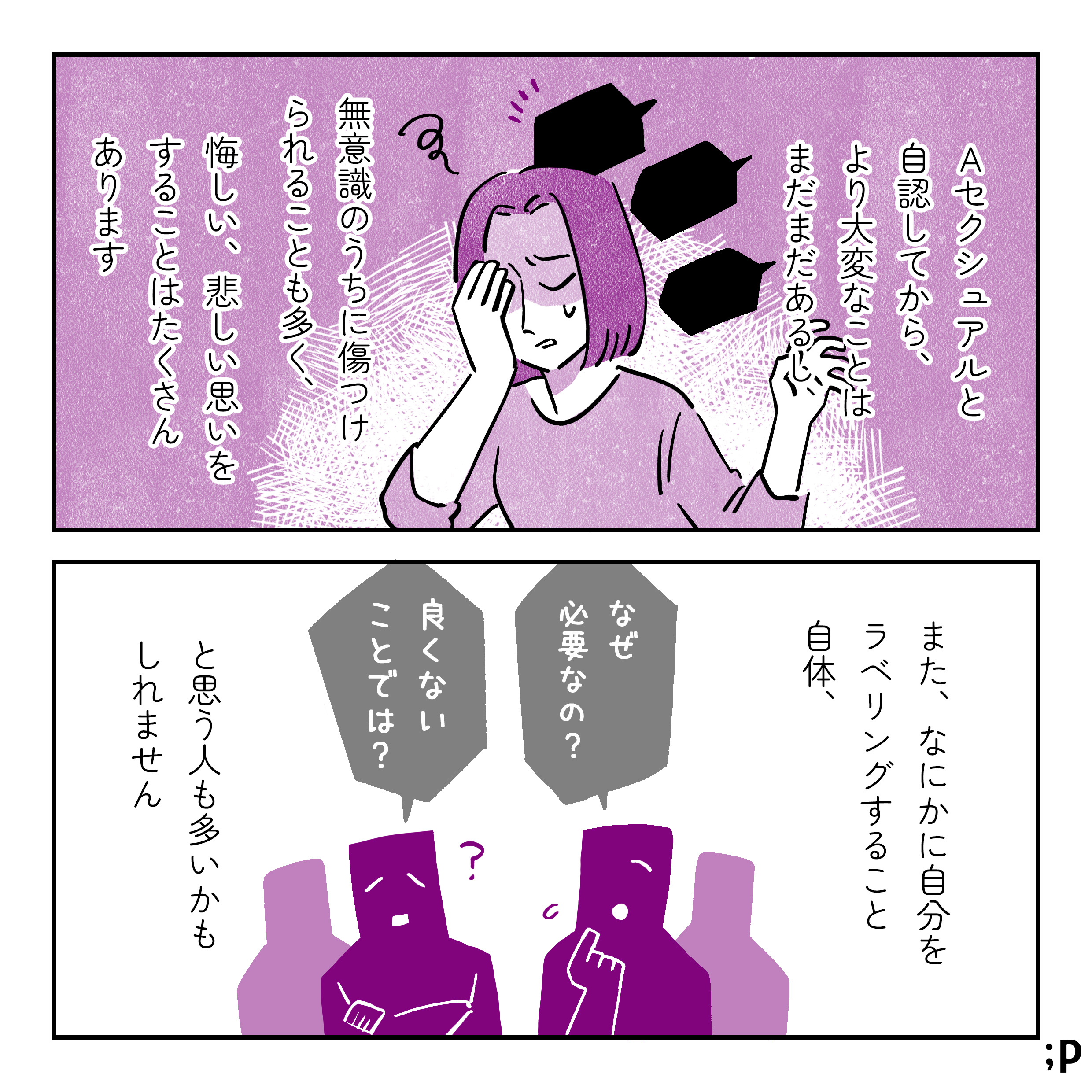 Aセクシュアルと自認してから、より大変なことはまだまだあるし、無意識のうちに傷つけられることも多く、悔しい、悲しい思いをすることもたくさんあります。また、なにかに自分をラベリングすること自体、「なぜ必要なの？」「良くないことでは？」と思う人も多いかもしれません。