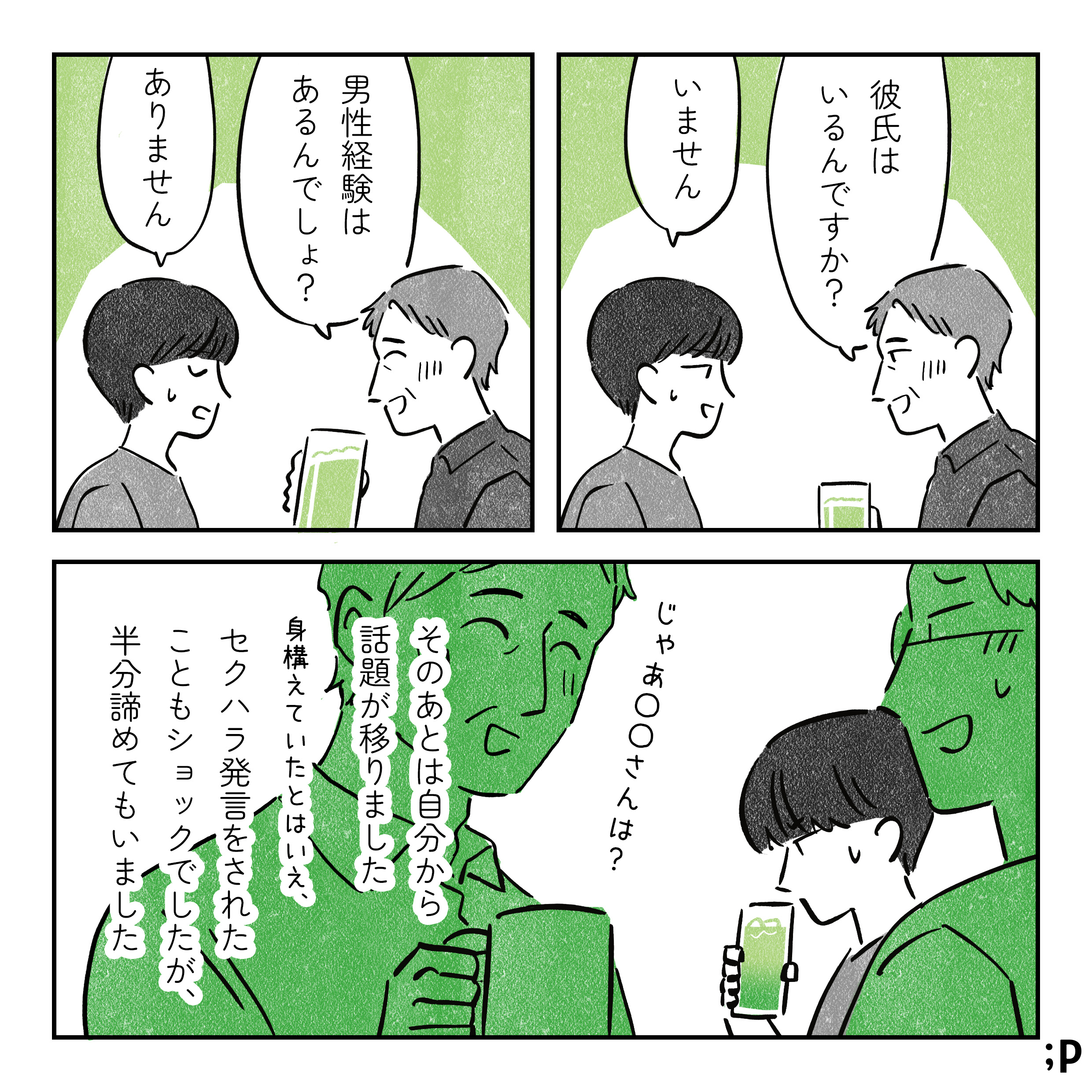 酔っ払った施設長、主人公に「彼氏はいるんですか？」「男性経験はあるんでしょ？」と聞いてくる。辟易した顔で「いません」「ありません」と返す主人公。施設長、そのまま別の人に「じゃあ◯◯さんは？」と聞いている。そのあとは自分から話題が移りました。身構えていたとはいえ、セクハラ発言をされたこともショックでしたが、半分諦めてもいました。