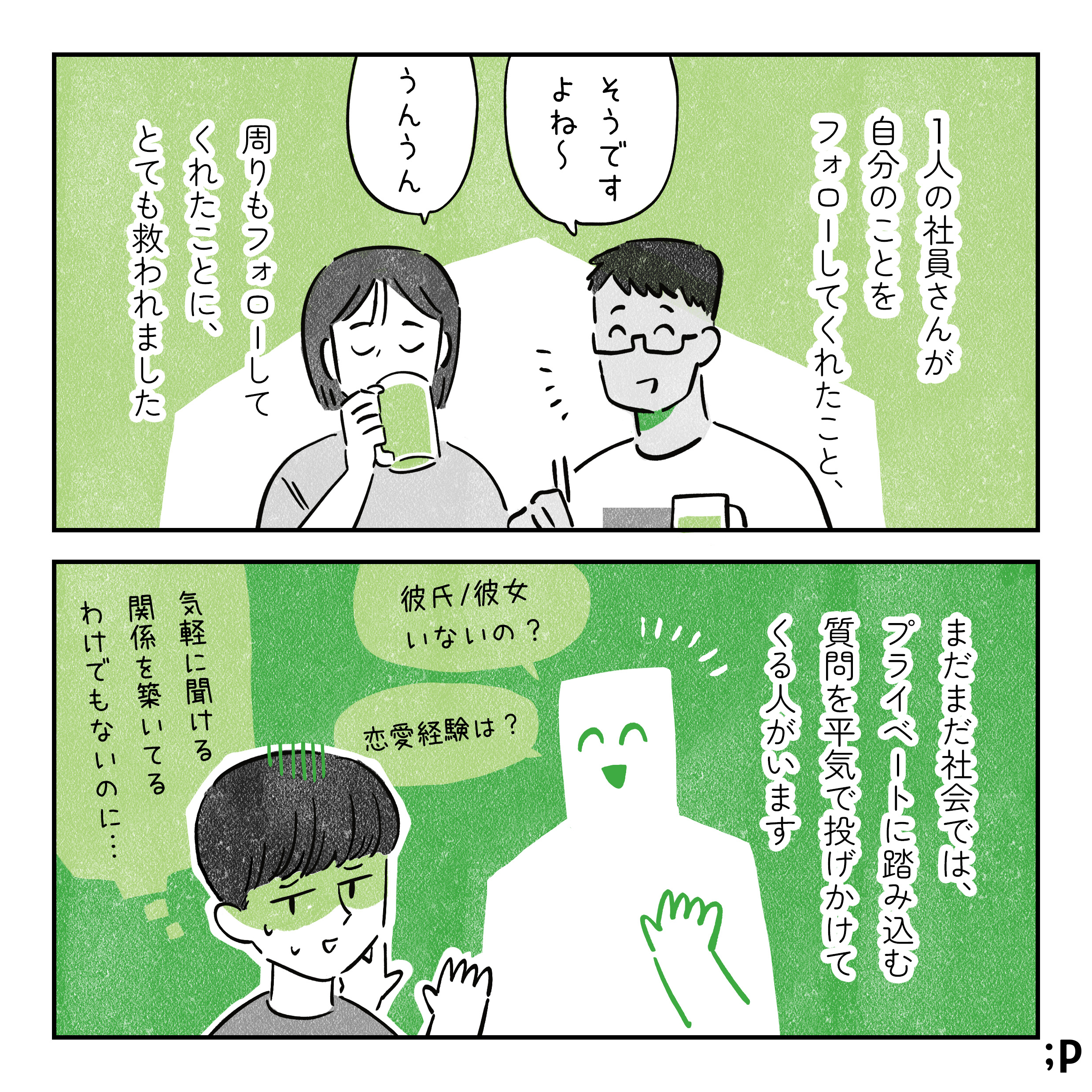 他の社員「そうですよね〜」「うんうん」と主人公をフォローする。ひとりの社員さんが自分のことをフォローしてくれたこと、周りもフォローしてくれたことに、とても救われました。他の社員「そうですよね〜」「うんうん」。まだまだ社会では、プライベートに踏み込む質問を平気で投げかけてくる人がいます。「彼氏や彼女はいないの？」「恋愛経験は？」などなど…。「気軽に聞ける関係を築いてるわけでもないのに…」と辟易している主人公。