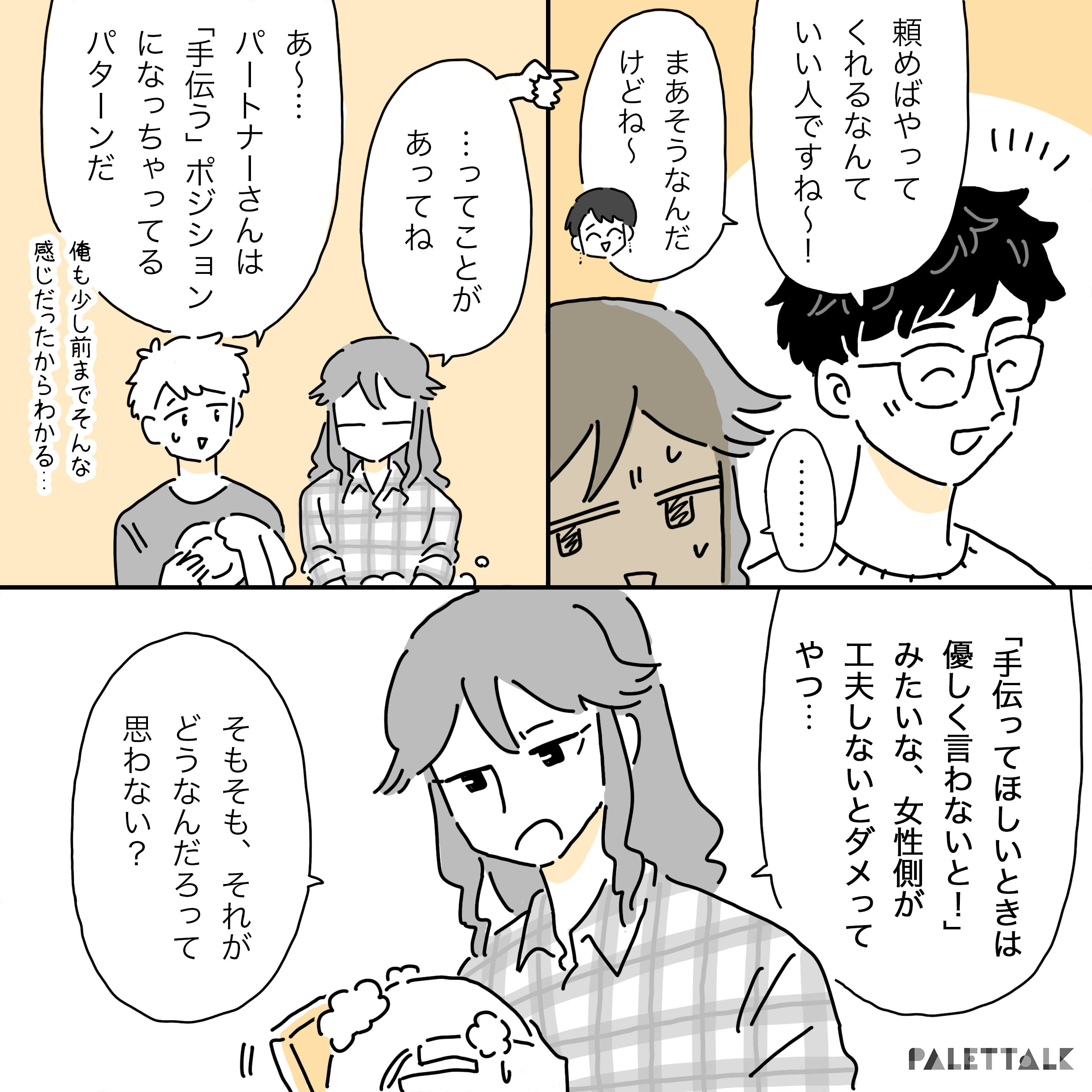 同期男性「頼めばやってくれるなんて、いい人ですね〜！」先輩「まあそうなんだけどさ〜」主人公、なにも言えなくなり汗を垂らしながらそっぽを向いている。回想ここまで。主人公と同棲中の彼氏が一緒に皿洗いをしている。主人公「... ってことがあってね」彼氏「あ〜…パートナーさんは『手伝う』ポジションになっちゃってるパターンだ。俺も少し前までそんな感じだったからわかる…」主人公「『手伝ってほしいときは優しく言わないと！』みたいな、女性側が工夫しないとダメってやつ…そもそも、それがどうなんだろって思わない？」