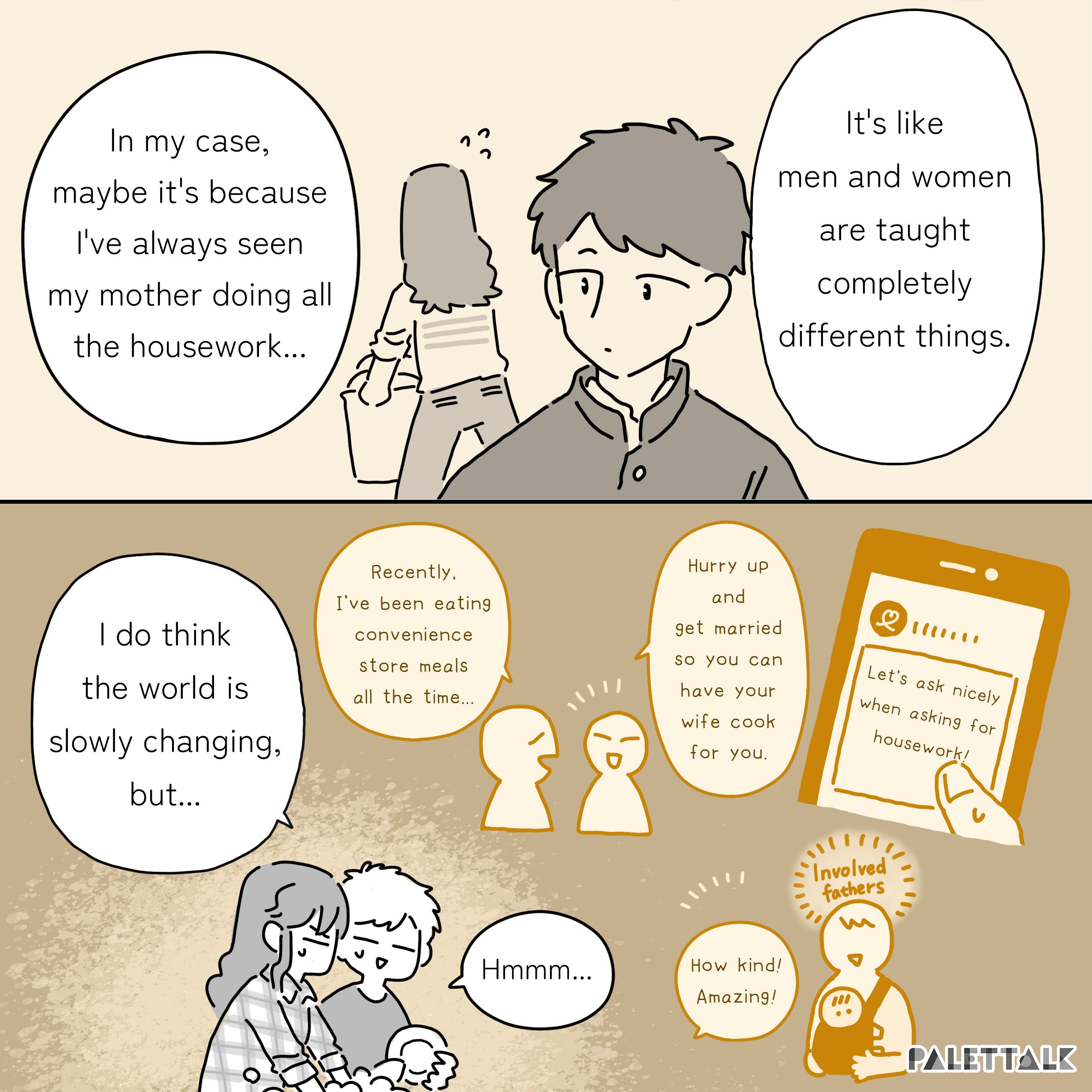 D: In my case, maybe it's because I've always seen my mother doing all the housework... It's like men and women are taught completely different things. B: I do think the world is slowly changing, but... D: Hmmm... 