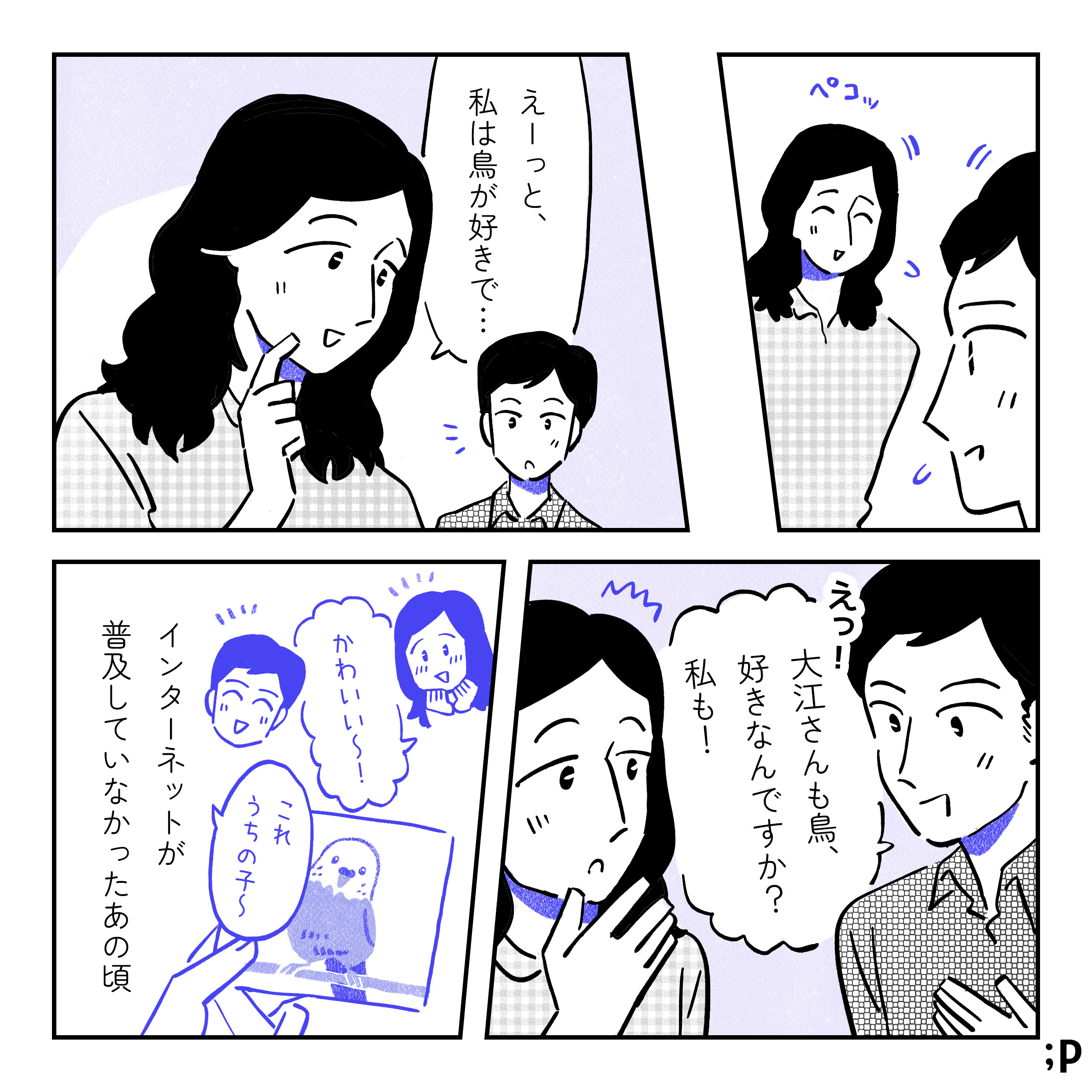 ぺこっとお互いにおじぎをする二人。大江「えーっと、私は鳥が好きで…」小川「えっ！大江さんも鳥、好きなんですか？私も！」写真を見せ合っている二人「かわいい〜！」「これうちの子〜」大江モノローグ「インターネットが普及していなかったあの頃」