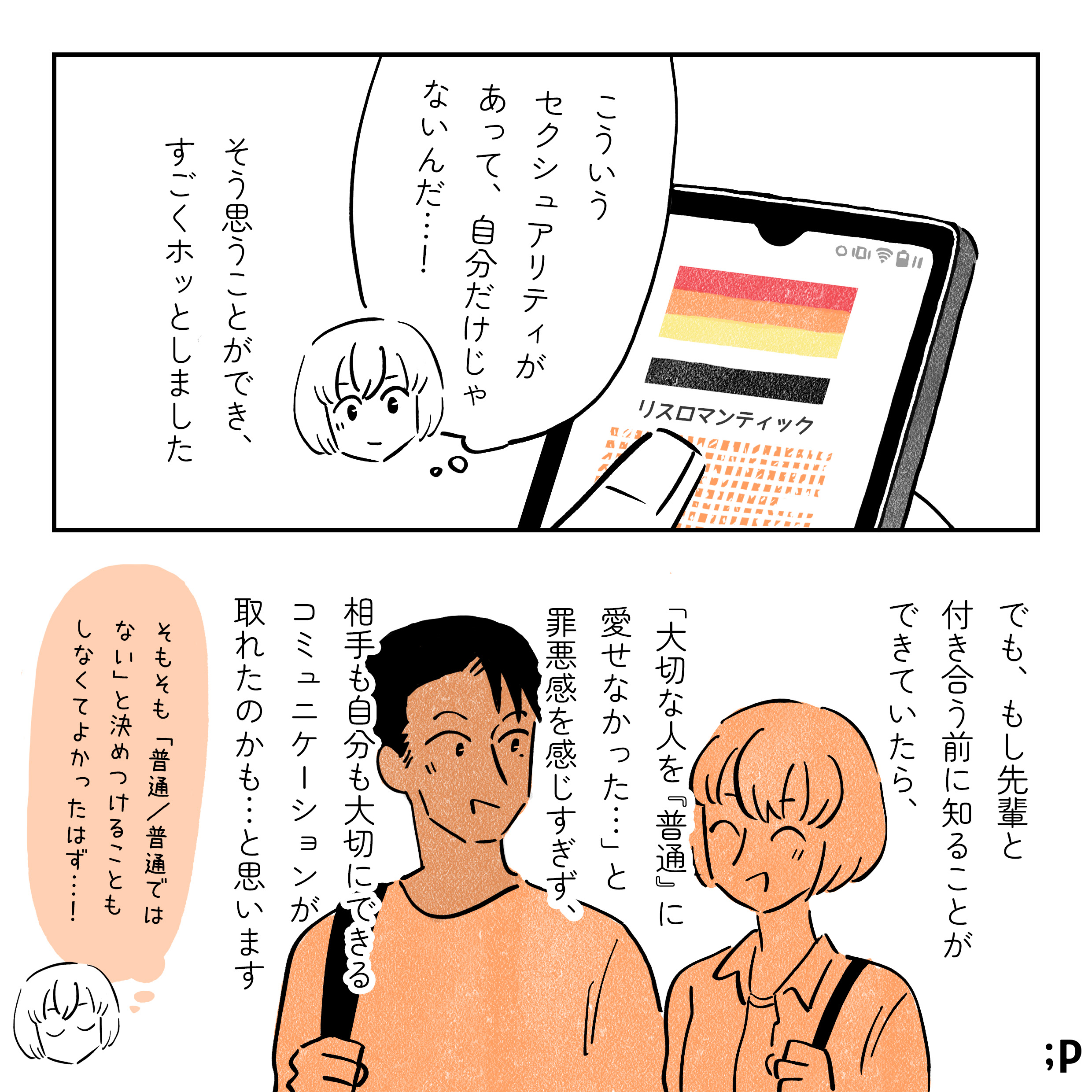 「こういうセクシュアリティがあって、自分がだけじゃないんだ…！」そう思うことができ、すごくホッとしました。でも、もし先輩と付き合う前に知ることができていたら、「大切な人を『普通』に愛せなかった…」と罪悪感を感じすぎず、相手も自分も大切にできるコミュニケーションが取れたのかも…と思います。そもそも「普通/普通ではない」と決めつけることもしなくてよかったはず…！