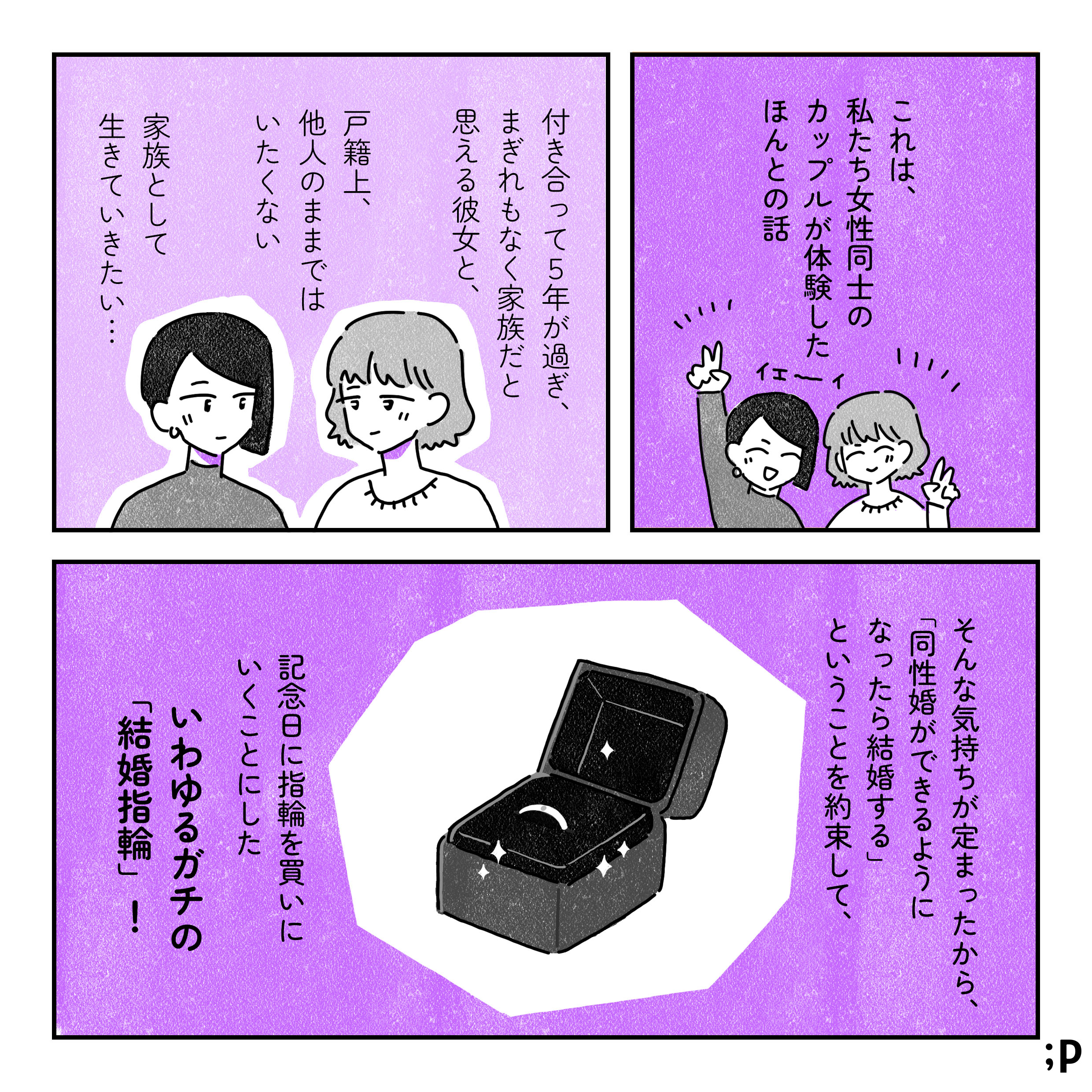 これは、私たち女性同士のカップルが体験したほんとの話。付き合って５年が過ぎ、まぎれもなく家族だと思える彼女と、戸籍上、他人のままではいたくない…家族として生きていきたい…そんな気持ちが定まったから、「同性婚ができるようになったら結婚する」ということを約束して、記念日に指輪を買いに行くことにした。いわゆるガチの結婚指輪！