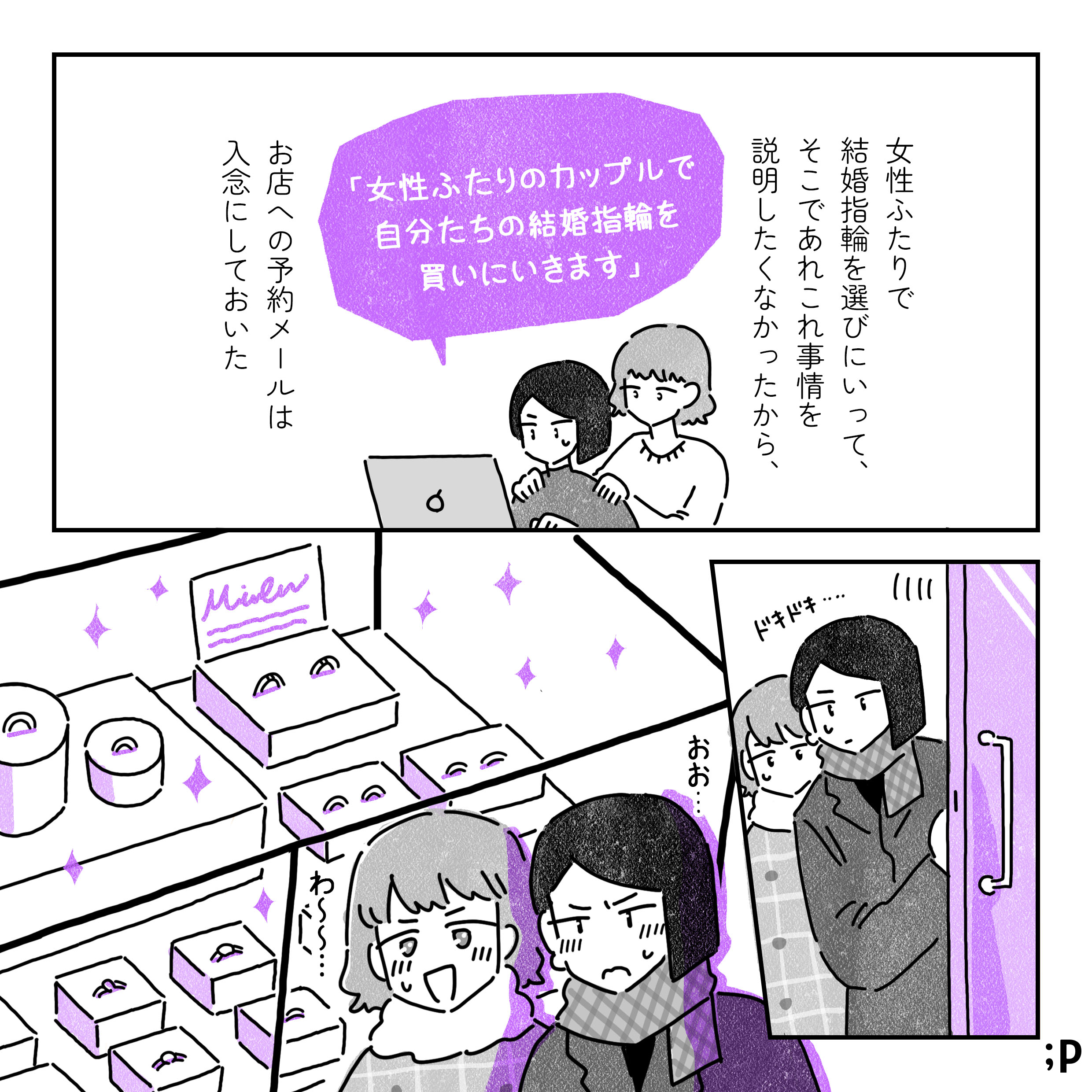 女性ふたりで結婚指輪を選びにいって、そこであれこれ事情を説明したくなかったから、お店への予約メールは入念にしておいた。お店に「女性ふたりのカップルで自分たちの結婚指輪を買いにいきます」とメールしておくふたり。予約日当日、そろ〜っと店のドアを開けるふたり。店内のキラキラした指輪たちにドキドキする。