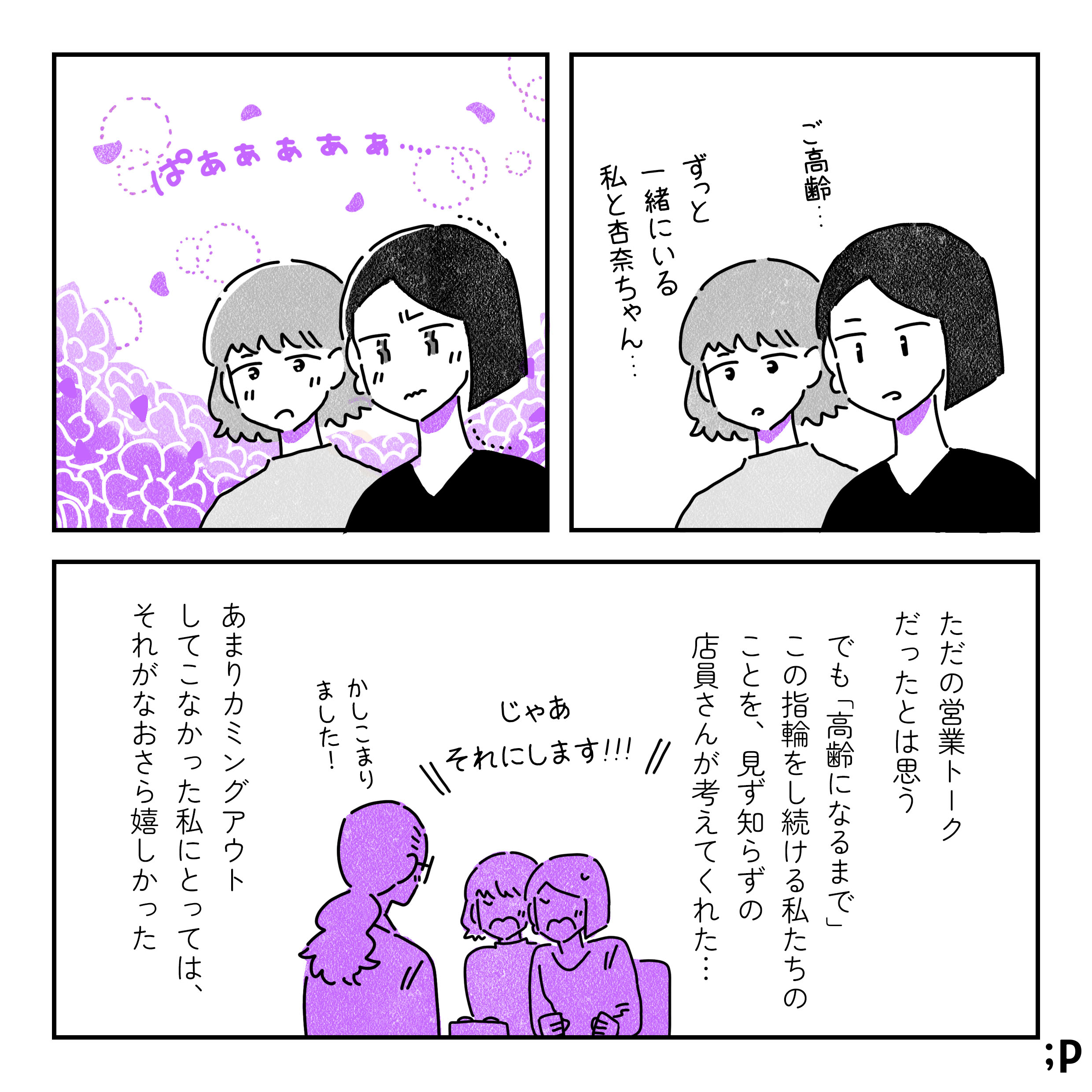 店員のその言葉を反芻するふたり。「ご高齢…」「ずっと一緒にいる私と杏奈ちゃん…」そんな自分たちを想像し、感極まる。「じゃあこれにします！」と勢いで指輪を選ぶふたり。店員も嬉しそうに「かしこまりました！」と返す。ただの営業トークだったとは思う。でも「高齢になるまで」この指輪をし続ける私たちのことを、見ず知らずの店員さんが考えてくれた…。あまりカミングアウトしてこなかった私にとっては、それがなおさら嬉しかった。