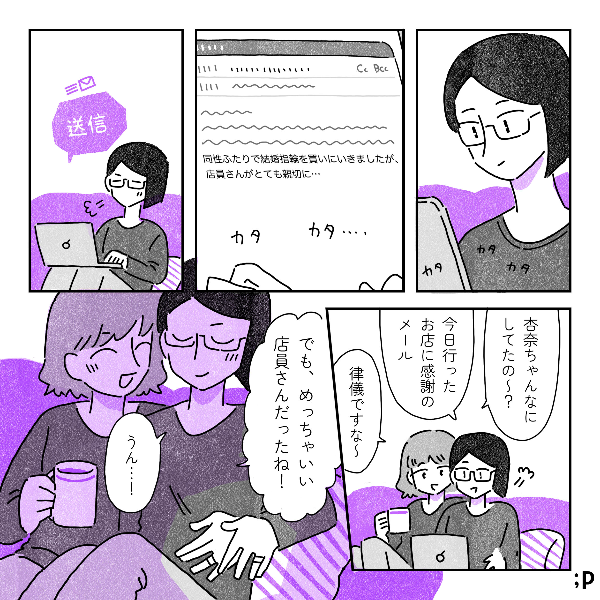 その日の夜、お店に感謝のメールを送る杏奈「同性ふたりで結婚指輪を買いにいきましたが、店員さんがとても親切に…」隣に座るあゆみ「杏奈ちゃんなにしてたの〜？」「今日行ったお店に感謝のメール」「律儀ですな〜」「でも、めっちゃいい店員さんだったね！」「うん…！」ふたりの左手の薬指には今日買った太いリングがはまっている。おわり。